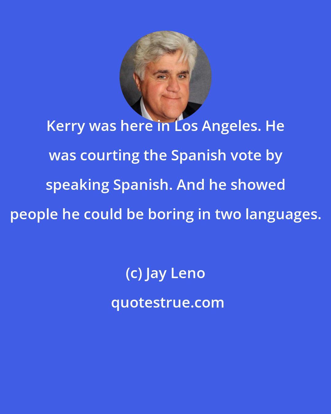 Jay Leno: Kerry was here in Los Angeles. He was courting the Spanish vote by speaking Spanish. And he showed people he could be boring in two languages.