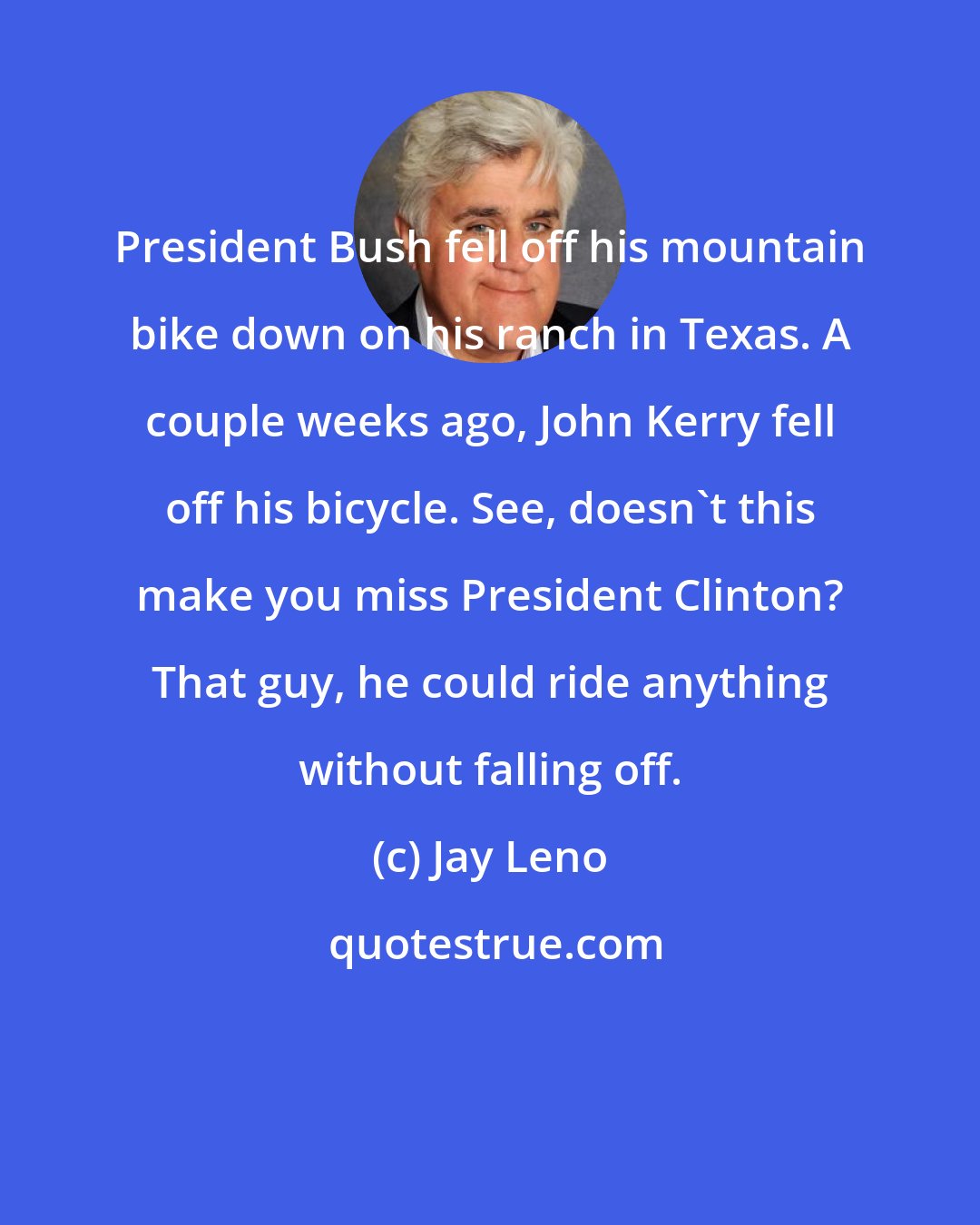 Jay Leno: President Bush fell off his mountain bike down on his ranch in Texas. A couple weeks ago, John Kerry fell off his bicycle. See, doesn't this make you miss President Clinton? That guy, he could ride anything without falling off.