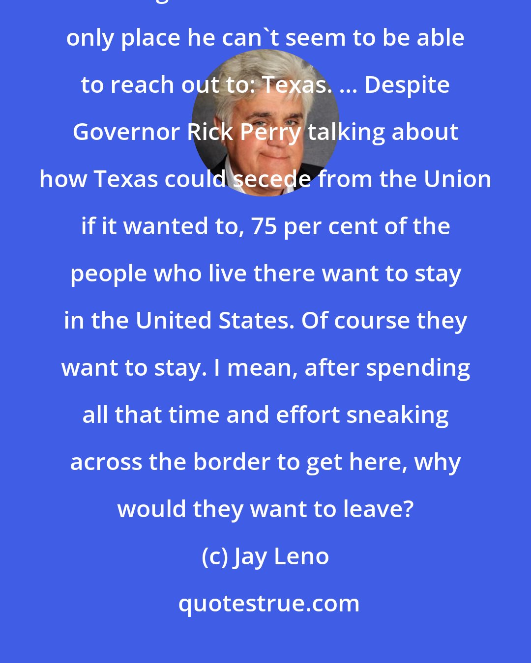 Jay Leno: President Obama's been reaching out to Iran, reaching out to Cuba, reaching out to Latin America. The only place he can't seem to be able to reach out to: Texas. ... Despite Governor Rick Perry talking about how Texas could secede from the Union if it wanted to, 75 per cent of the people who live there want to stay in the United States. Of course they want to stay. I mean, after spending all that time and effort sneaking across the border to get here, why would they want to leave?