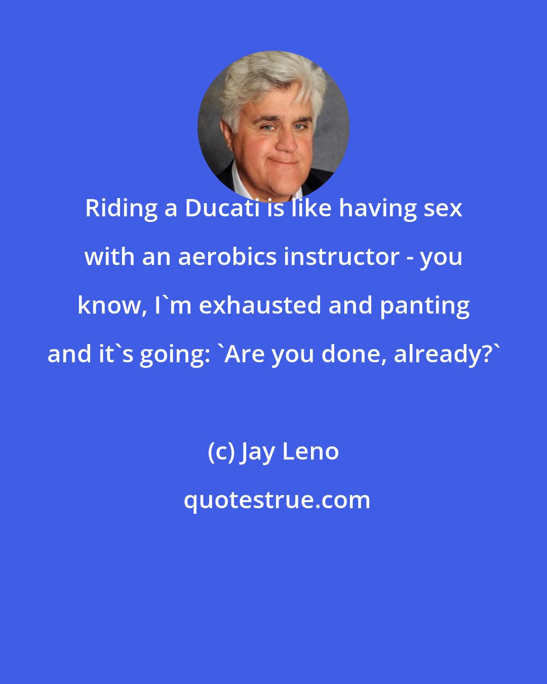 Jay Leno: Riding a Ducati is like having sex with an aerobics instructor - you know, I'm exhausted and panting and it's going: 'Are you done, already?'