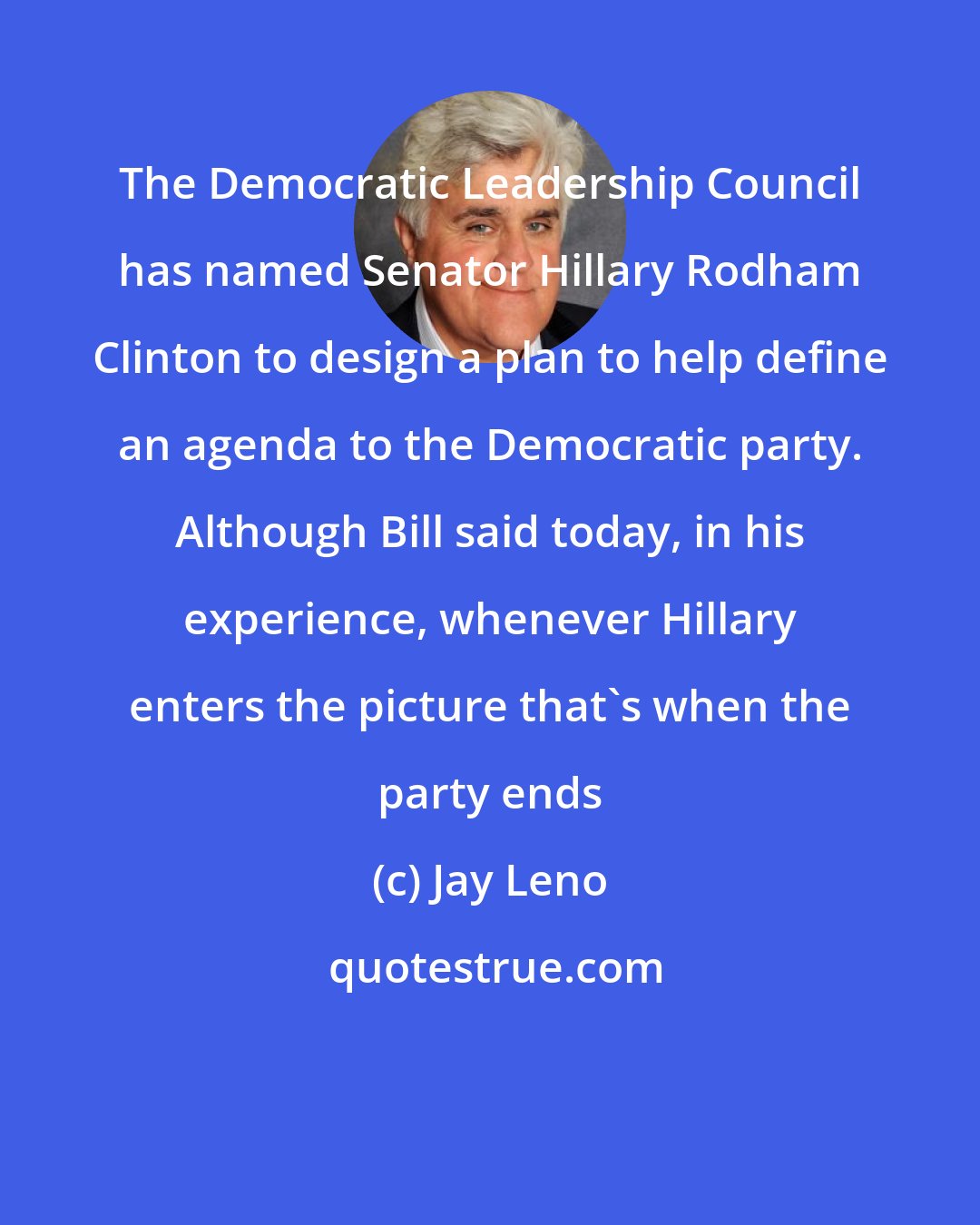 Jay Leno: The Democratic Leadership Council has named Senator Hillary Rodham Clinton to design a plan to help define an agenda to the Democratic party. Although Bill said today, in his experience, whenever Hillary enters the picture that's when the party ends