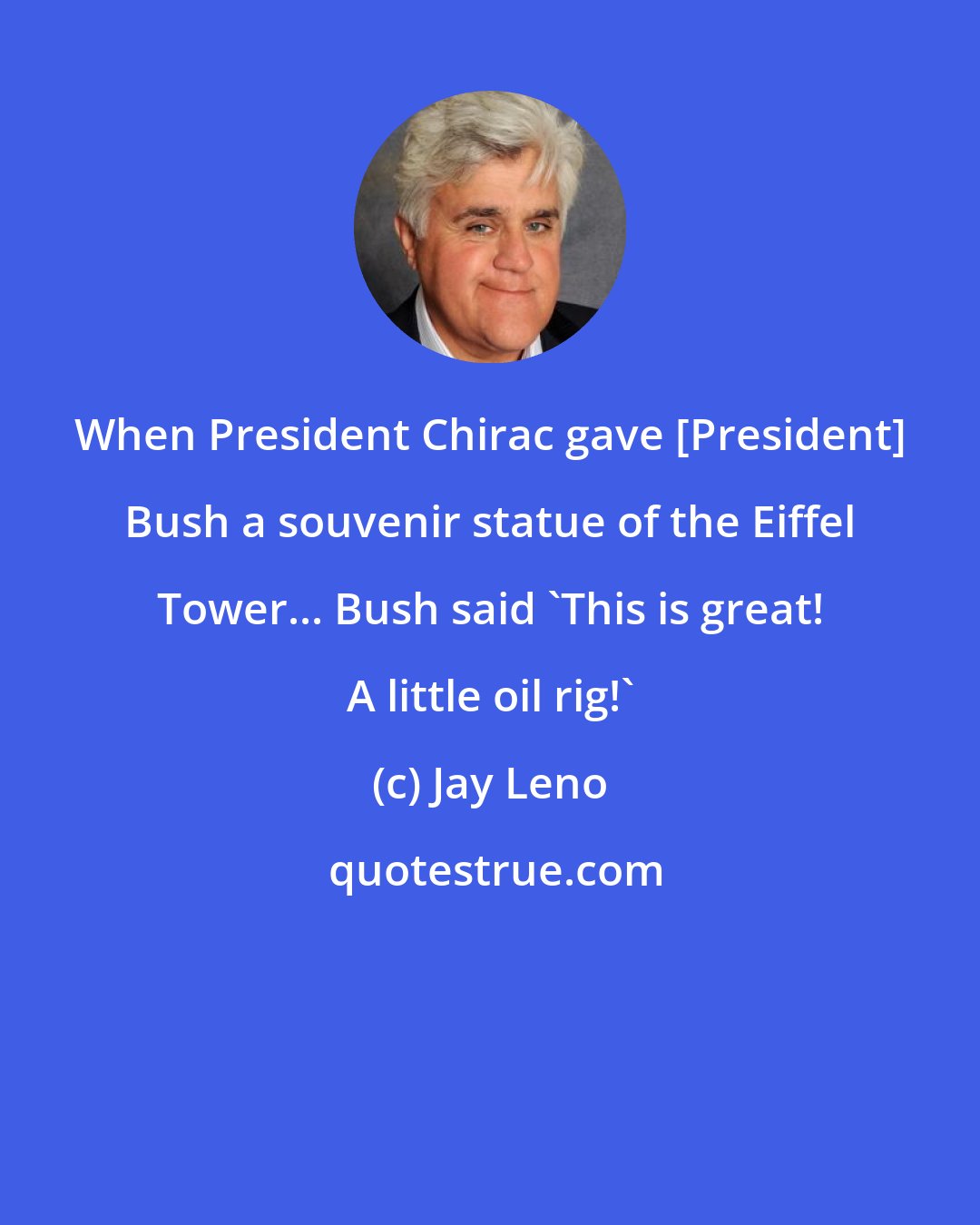 Jay Leno: When President Chirac gave [President] Bush a souvenir statue of the Eiffel Tower... Bush said 'This is great! A little oil rig!'