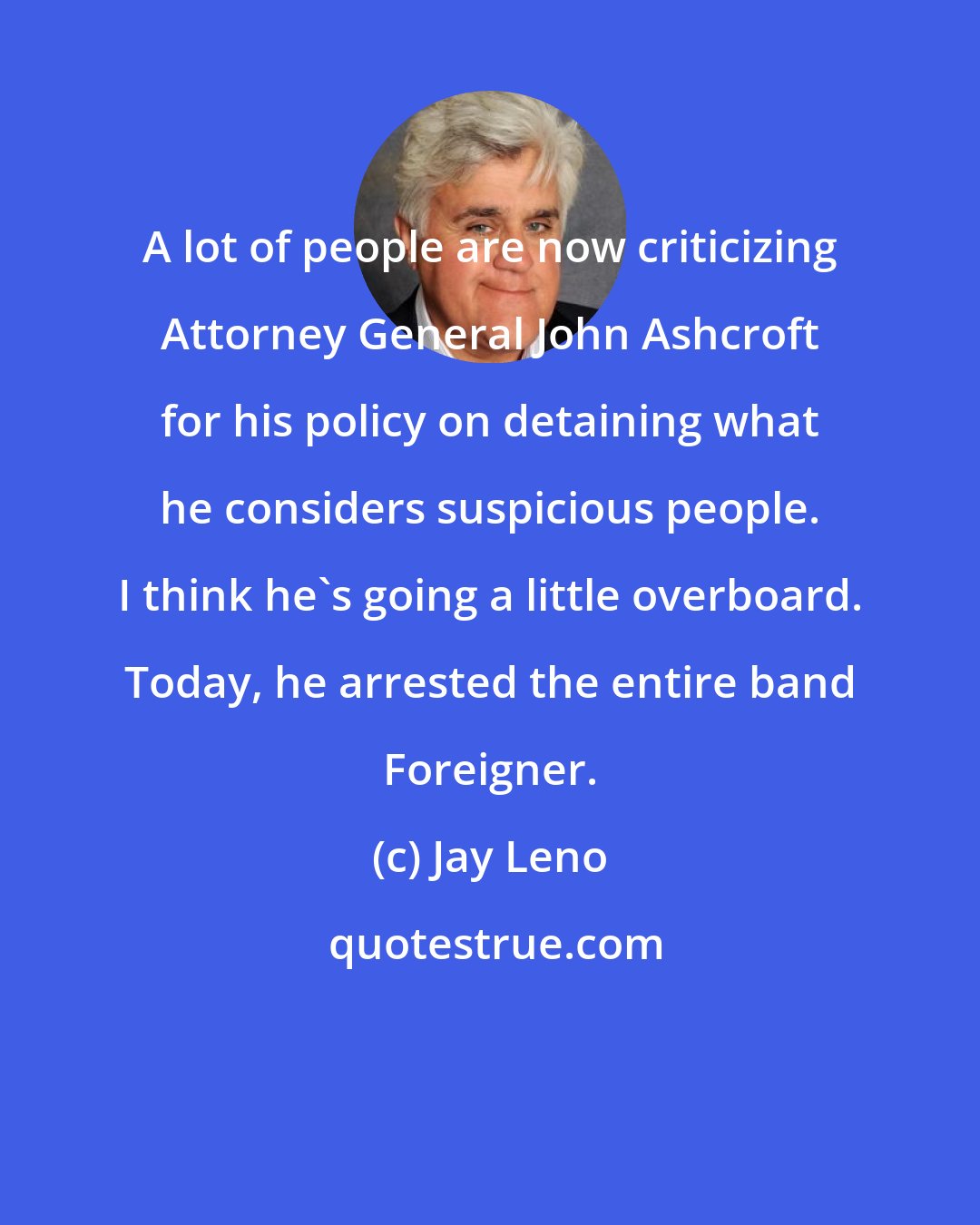 Jay Leno: A lot of people are now criticizing Attorney General John Ashcroft for his policy on detaining what he considers suspicious people. I think he's going a little overboard. Today, he arrested the entire band Foreigner.