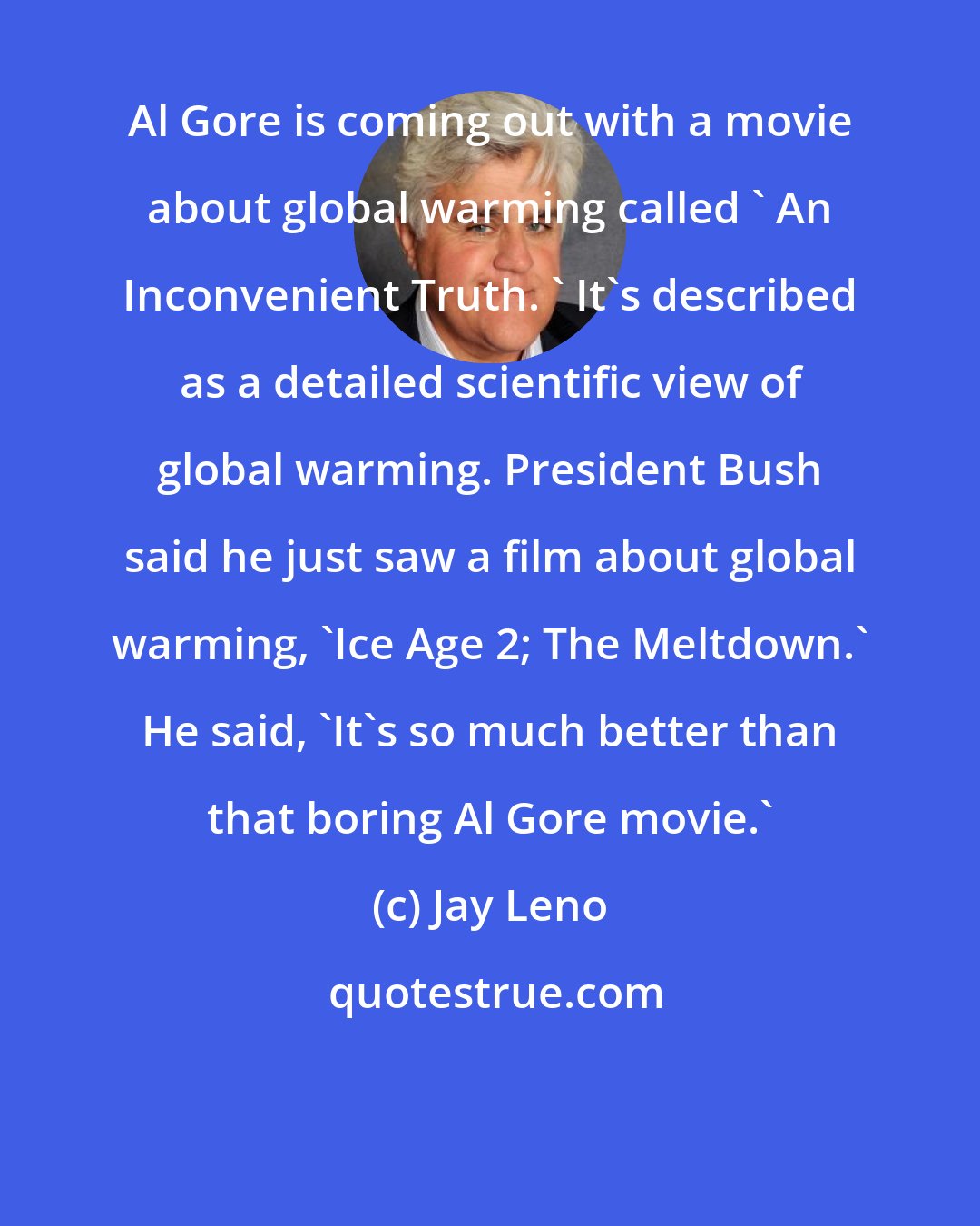 Jay Leno: Al Gore is coming out with a movie about global warming called ' An Inconvenient Truth. ' It's described as a detailed scientific view of global warming. President Bush said he just saw a film about global warming, 'Ice Age 2; The Meltdown.' He said, 'It's so much better than that boring Al Gore movie.'