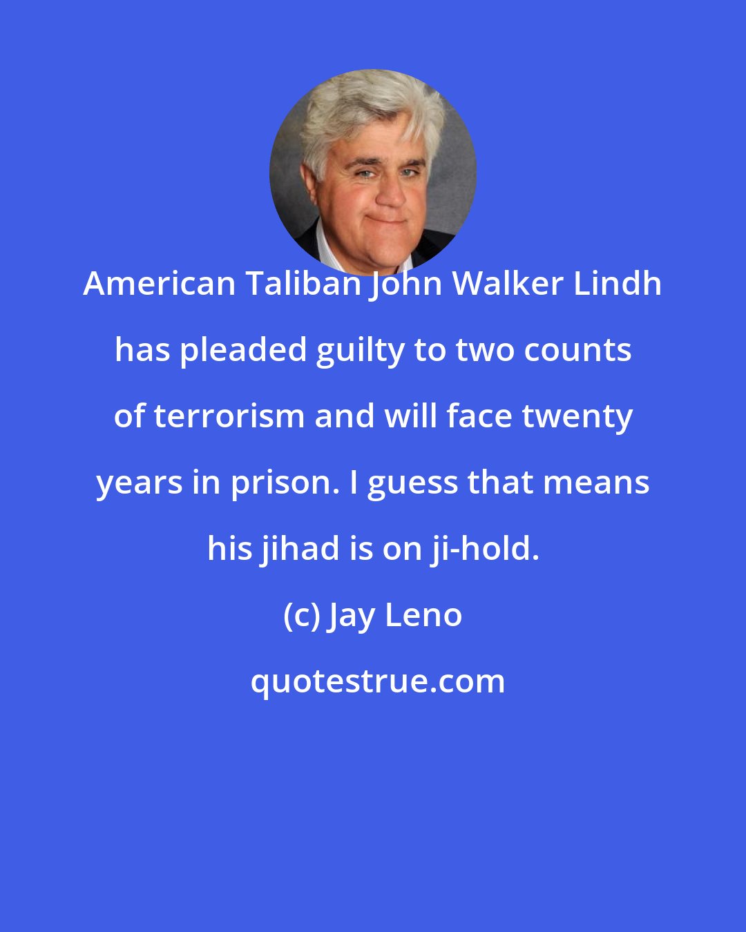 Jay Leno: American Taliban John Walker Lindh has pleaded guilty to two counts of terrorism and will face twenty years in prison. I guess that means his jihad is on ji-hold.