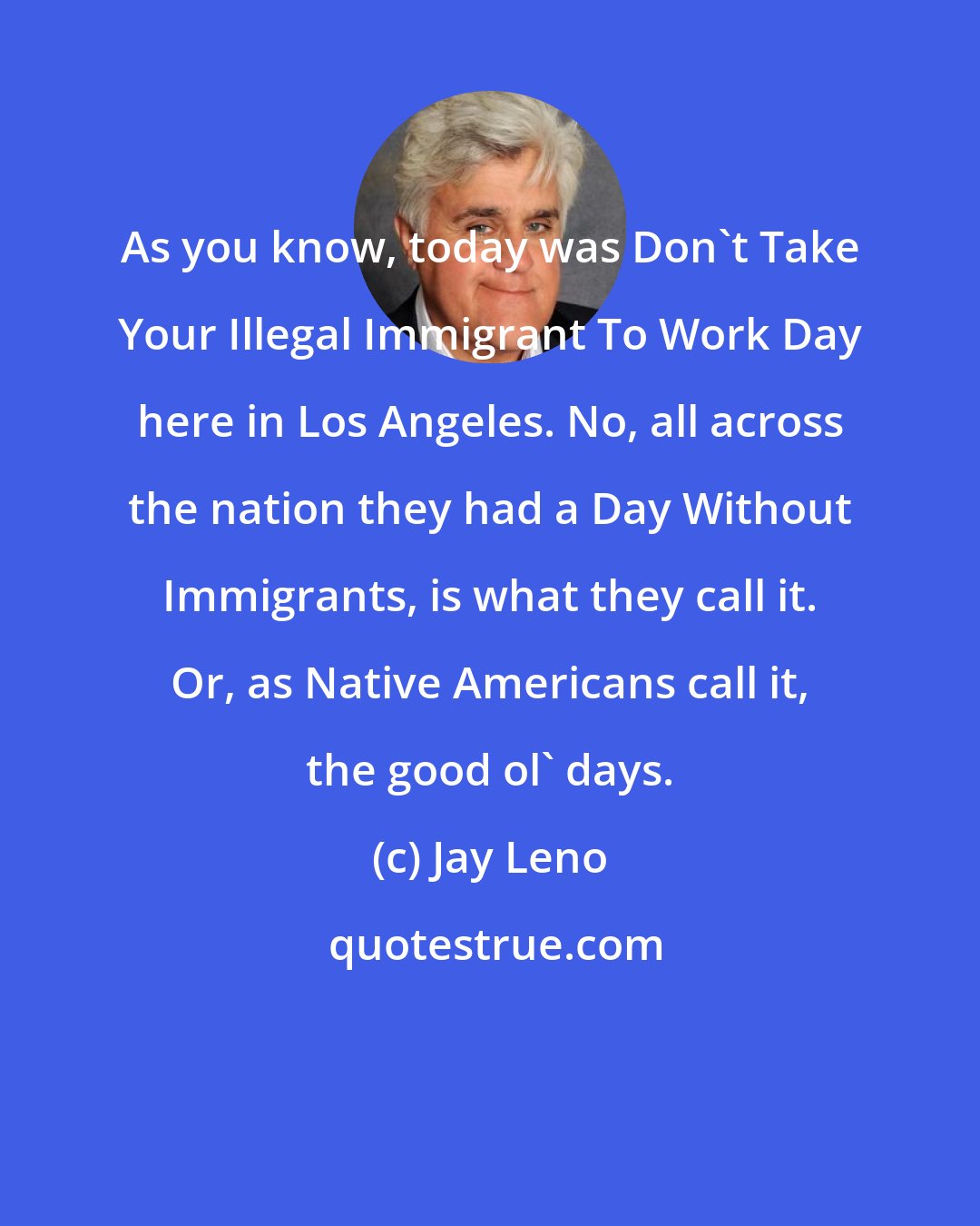 Jay Leno: As you know, today was Don't Take Your Illegal Immigrant To Work Day here in Los Angeles. No, all across the nation they had a Day Without Immigrants, is what they call it. Or, as Native Americans call it, the good ol' days.