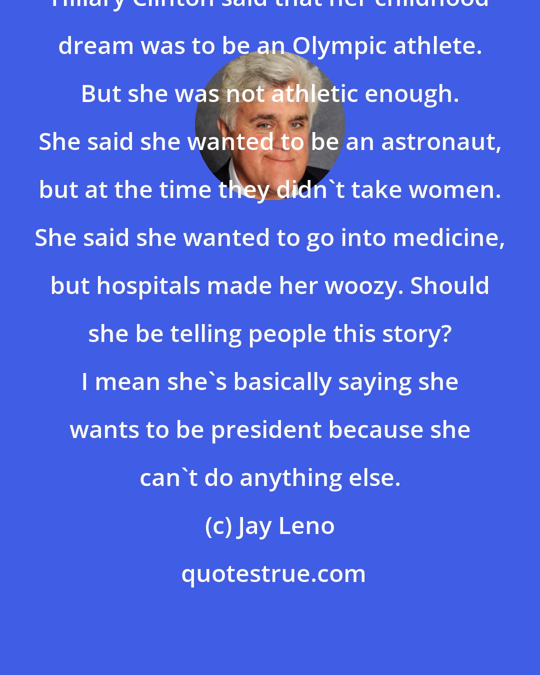 Jay Leno: Hillary Clinton said that her childhood dream was to be an Olympic athlete. But she was not athletic enough. She said she wanted to be an astronaut, but at the time they didn't take women. She said she wanted to go into medicine, but hospitals made her woozy. Should she be telling people this story? I mean she's basically saying she wants to be president because she can't do anything else.