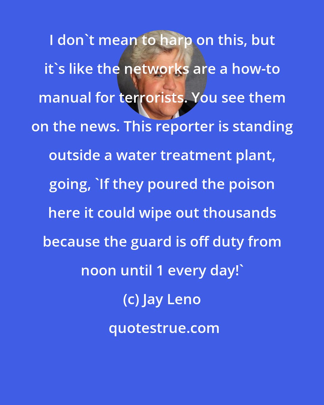 Jay Leno: I don't mean to harp on this, but it's like the networks are a how-to manual for terrorists. You see them on the news. This reporter is standing outside a water treatment plant, going, 'If they poured the poison here it could wipe out thousands because the guard is off duty from noon until 1 every day!'