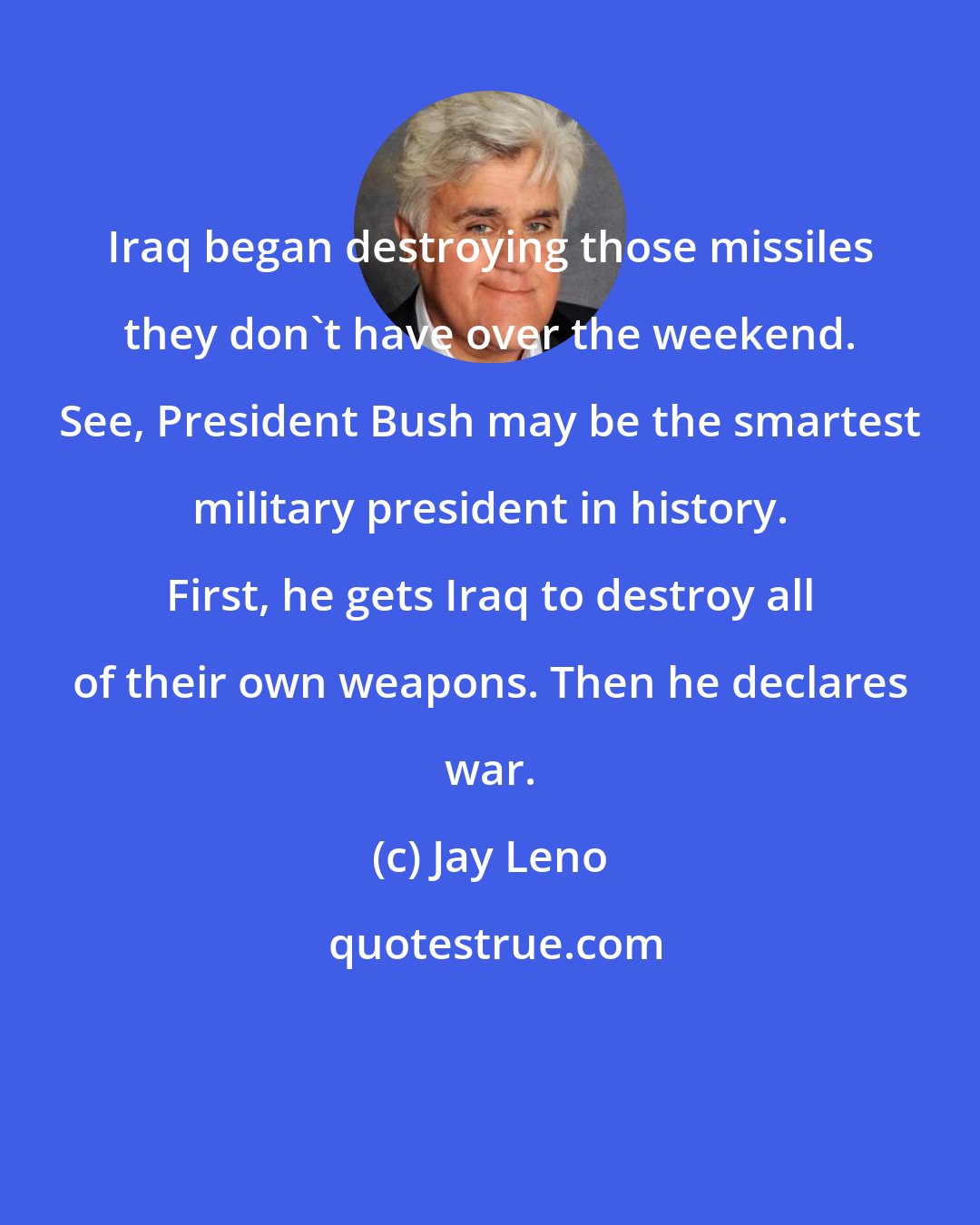Jay Leno: Iraq began destroying those missiles they don't have over the weekend. See, President Bush may be the smartest military president in history. First, he gets Iraq to destroy all of their own weapons. Then he declares war.