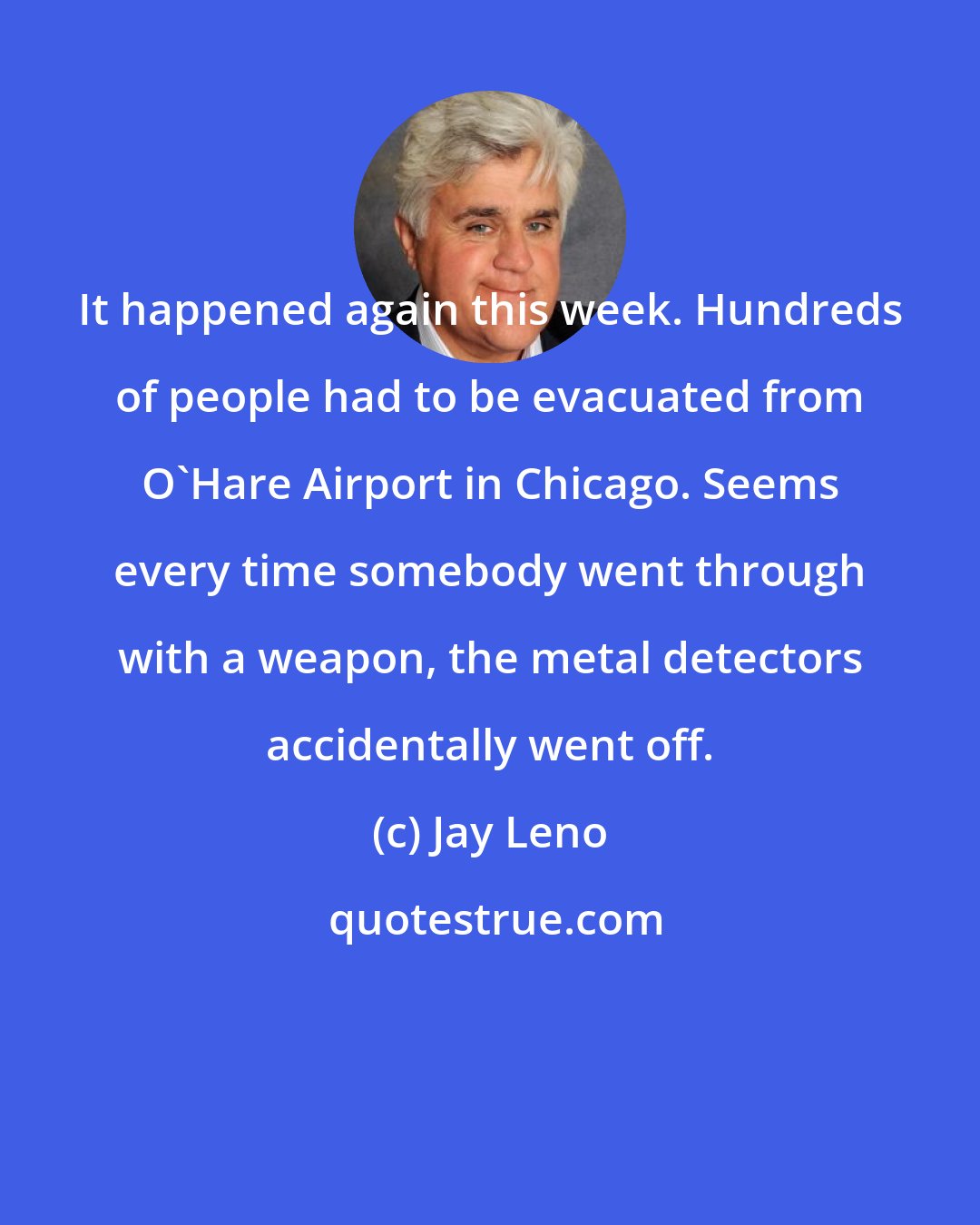 Jay Leno: It happened again this week. Hundreds of people had to be evacuated from O'Hare Airport in Chicago. Seems every time somebody went through with a weapon, the metal detectors accidentally went off.