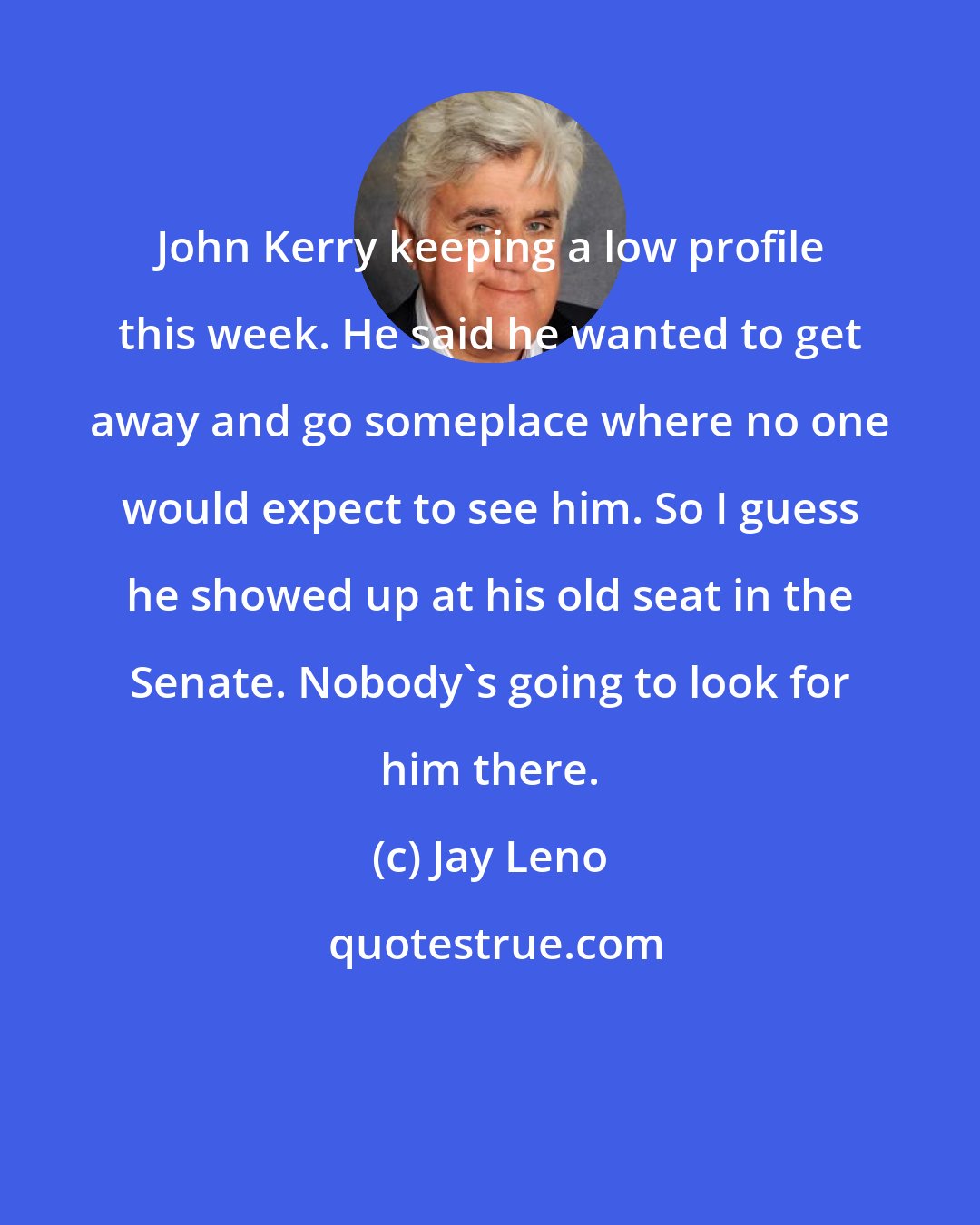 Jay Leno: John Kerry keeping a low profile this week. He said he wanted to get away and go someplace where no one would expect to see him. So I guess he showed up at his old seat in the Senate. Nobody's going to look for him there.