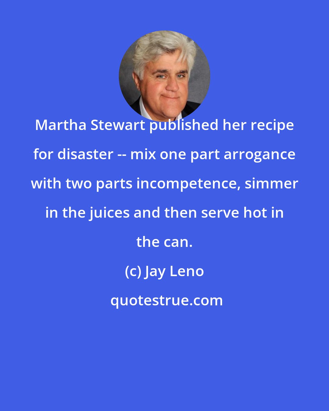 Jay Leno: Martha Stewart published her recipe for disaster -- mix one part arrogance with two parts incompetence, simmer in the juices and then serve hot in the can.