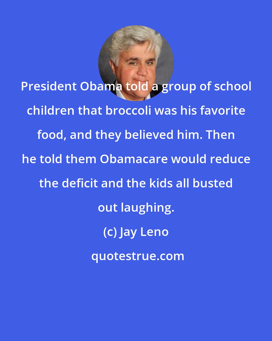 Jay Leno: President Obama told a group of school children that broccoli was his favorite food, and they believed him. Then he told them Obamacare would reduce the deficit and the kids all busted out laughing.