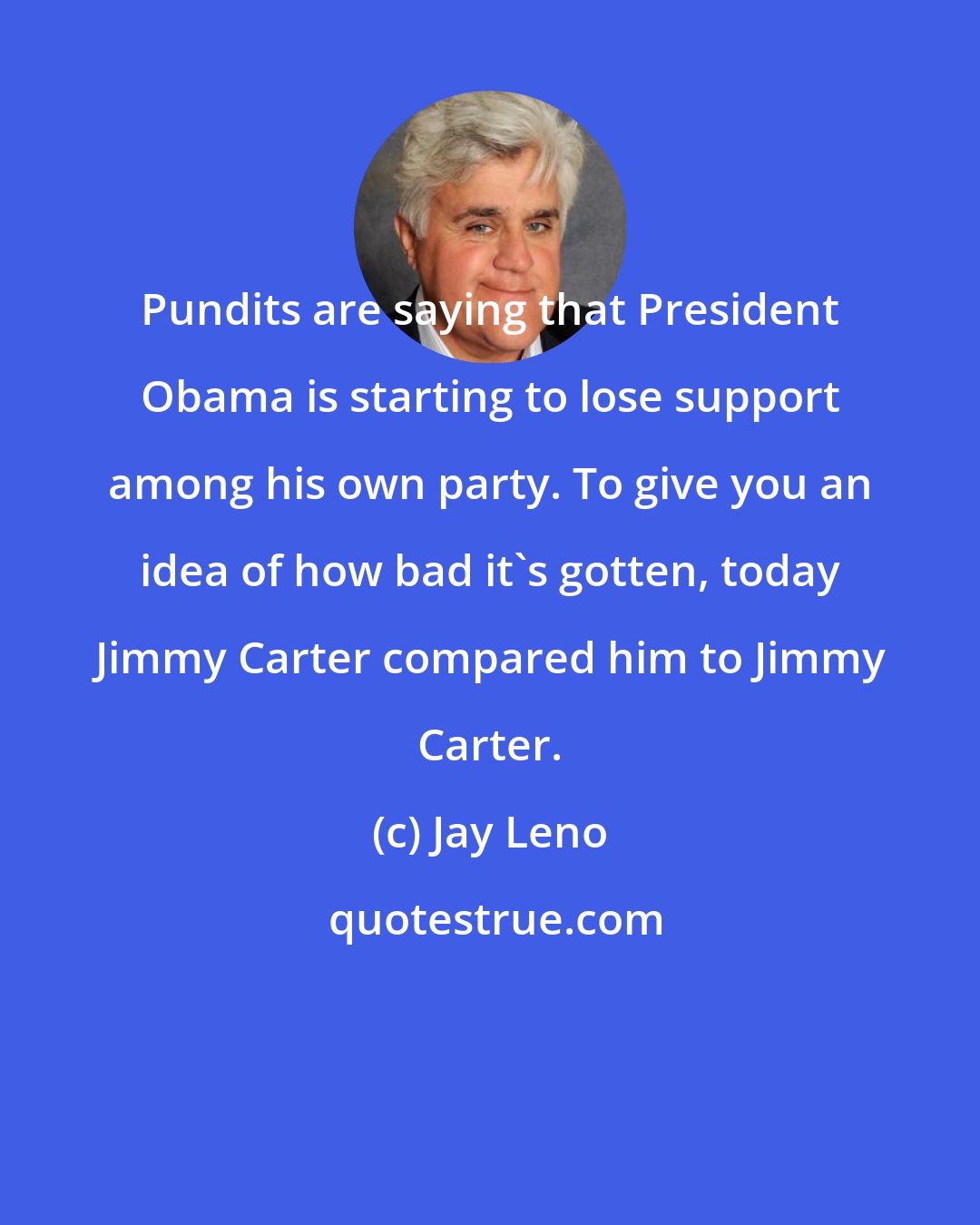 Jay Leno: Pundits are saying that President Obama is starting to lose support among his own party. To give you an idea of how bad it's gotten, today Jimmy Carter compared him to Jimmy Carter.