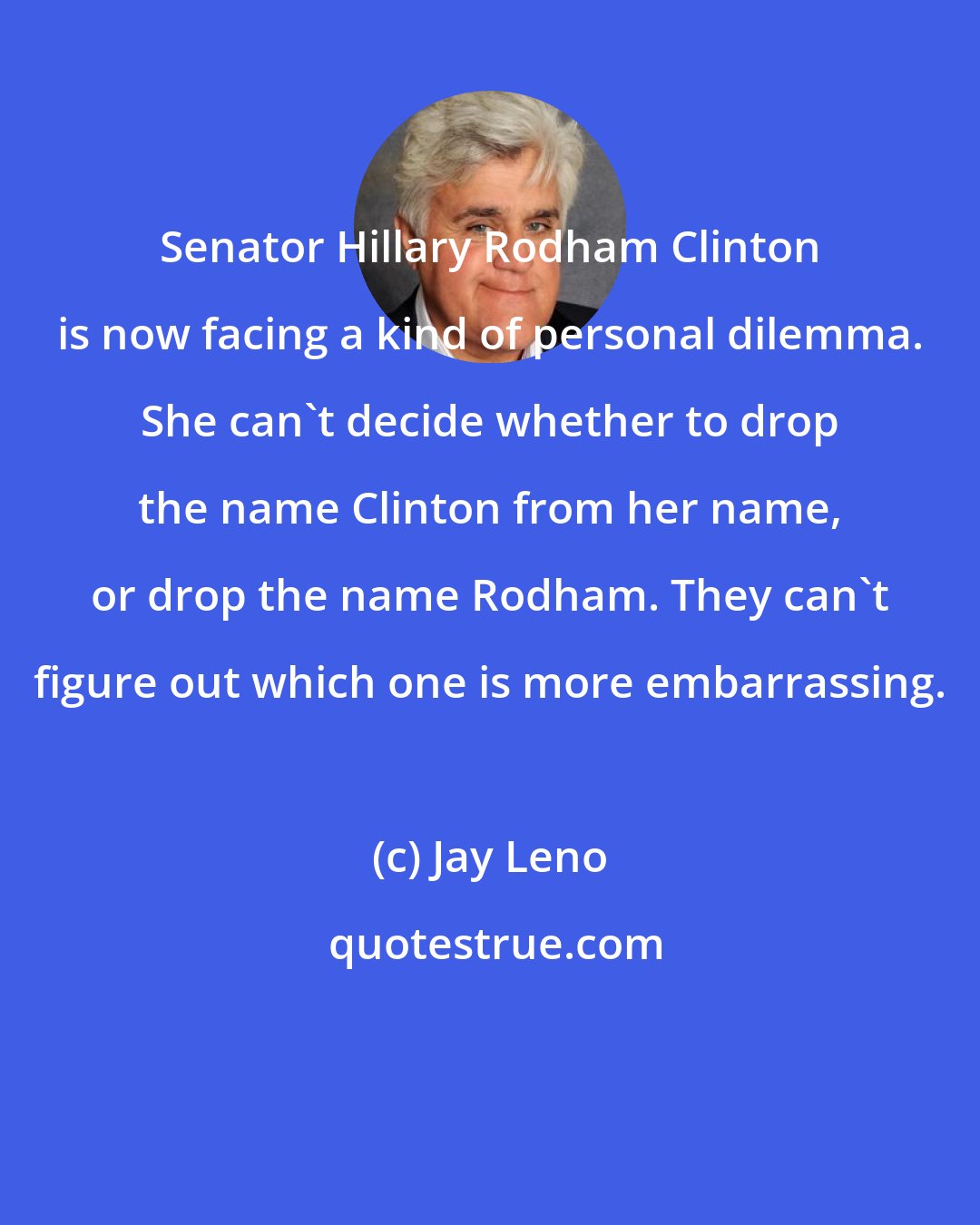 Jay Leno: Senator Hillary Rodham Clinton is now facing a kind of personal dilemma. She can't decide whether to drop the name Clinton from her name, or drop the name Rodham. They can't figure out which one is more embarrassing.