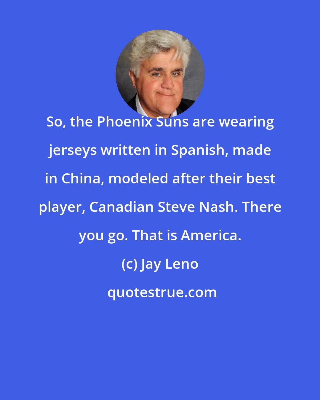 Jay Leno: So, the Phoenix Suns are wearing jerseys written in Spanish, made in China, modeled after their best player, Canadian Steve Nash. There you go. That is America.