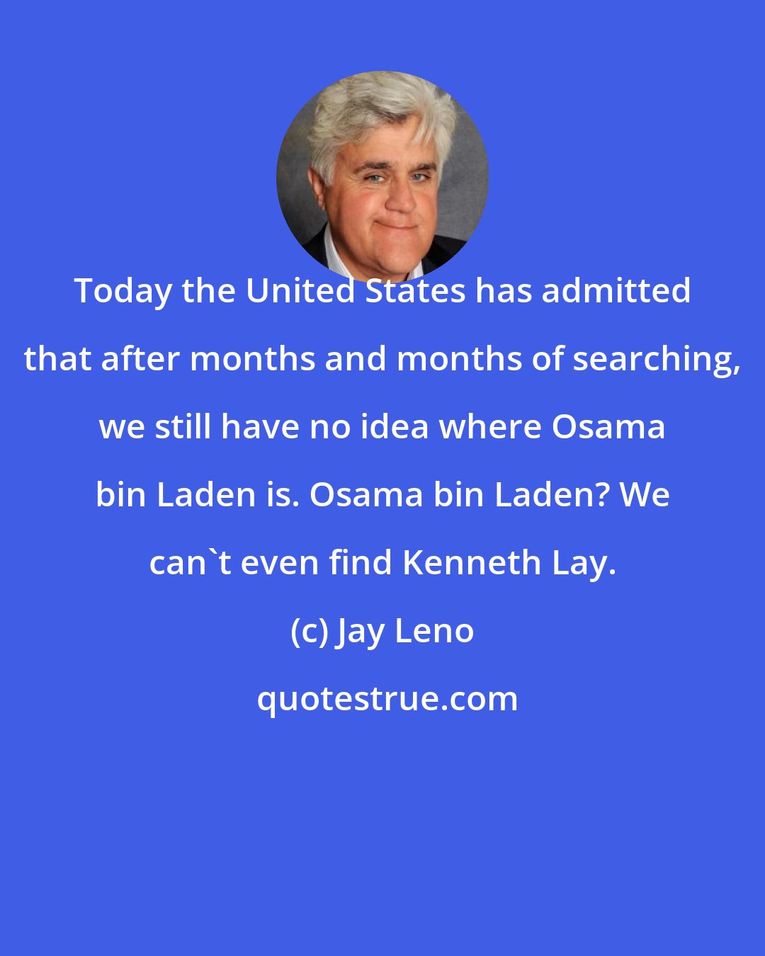 Jay Leno: Today the United States has admitted that after months and months of searching, we still have no idea where Osama bin Laden is. Osama bin Laden? We can't even find Kenneth Lay.