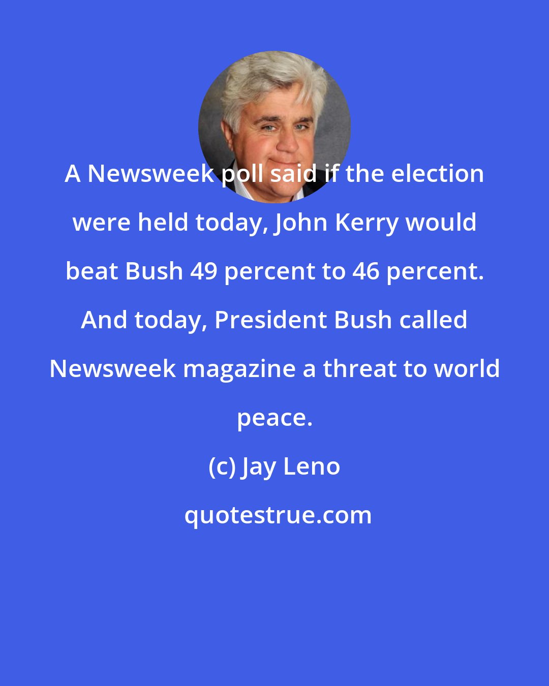 Jay Leno: A Newsweek poll said if the election were held today, John Kerry would beat Bush 49 percent to 46 percent. And today, President Bush called Newsweek magazine a threat to world peace.