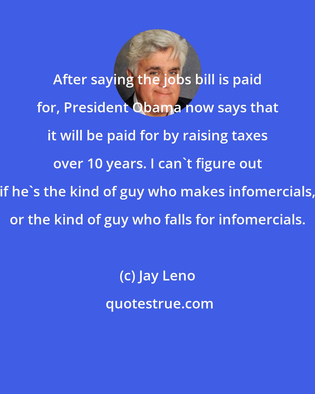 Jay Leno: After saying the jobs bill is paid for, President Obama now says that it will be paid for by raising taxes over 10 years. I can't figure out if he's the kind of guy who makes infomercials, or the kind of guy who falls for infomercials.