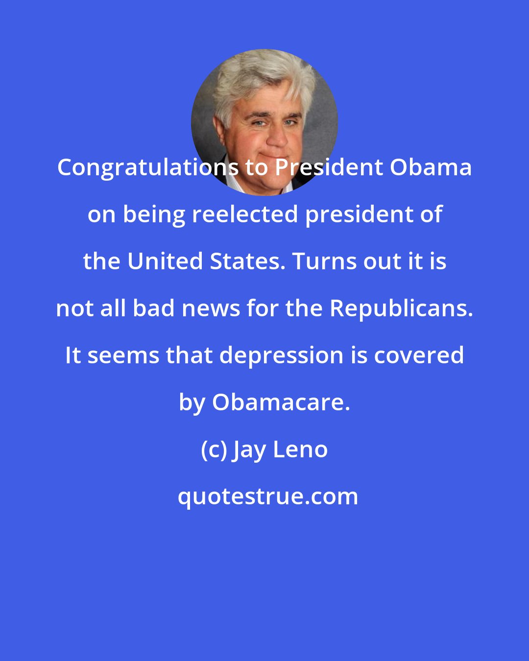 Jay Leno: Congratulations to President Obama on being reelected president of the United States. Turns out it is not all bad news for the Republicans. It seems that depression is covered by Obamacare.