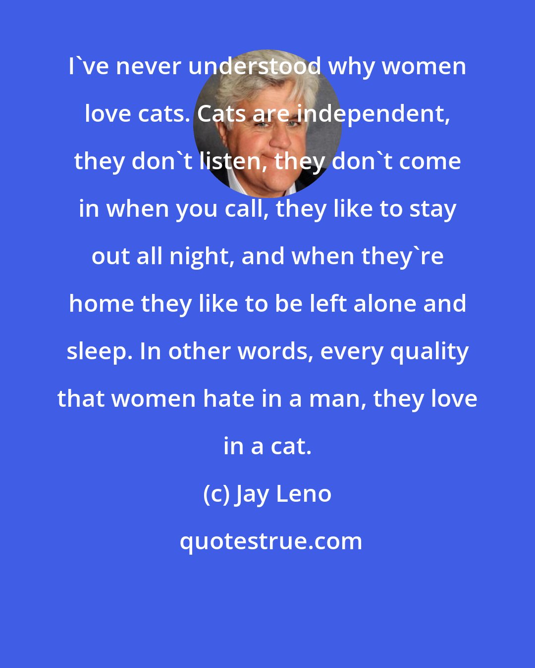 Jay Leno: I've never understood why women love cats. Cats are independent, they don't listen, they don't come in when you call, they like to stay out all night, and when they're home they like to be left alone and sleep. In other words, every quality that women hate in a man, they love in a cat.