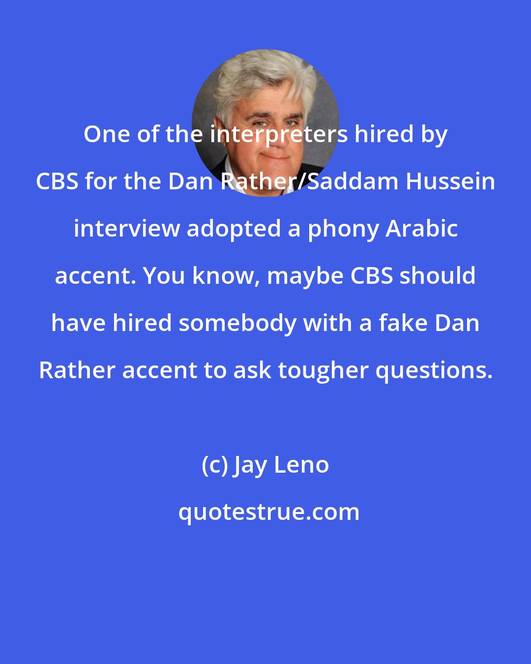 Jay Leno: One of the interpreters hired by CBS for the Dan Rather/Saddam Hussein interview adopted a phony Arabic accent. You know, maybe CBS should have hired somebody with a fake Dan Rather accent to ask tougher questions.