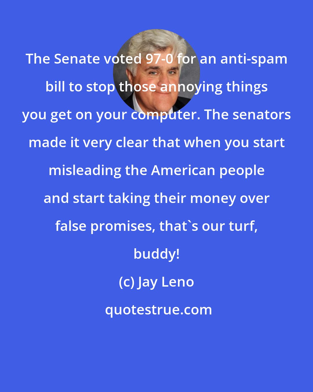 Jay Leno: The Senate voted 97-0 for an anti-spam bill to stop those annoying things you get on your computer. The senators made it very clear that when you start misleading the American people and start taking their money over false promises, that's our turf, buddy!