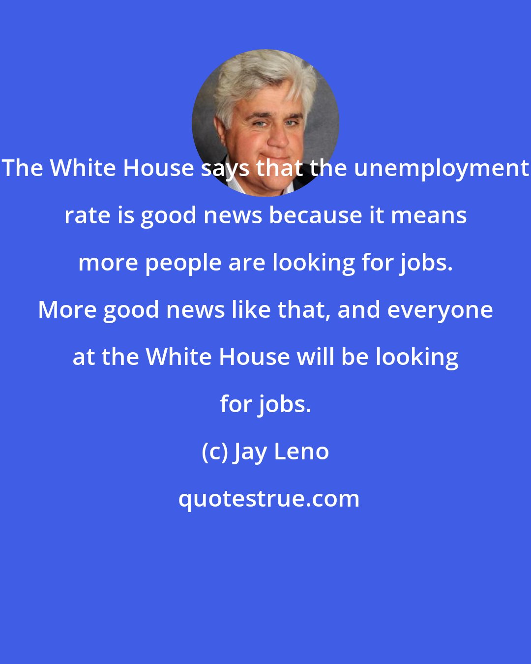 Jay Leno: The White House says that the unemployment rate is good news because it means more people are looking for jobs. More good news like that, and everyone at the White House will be looking for jobs.