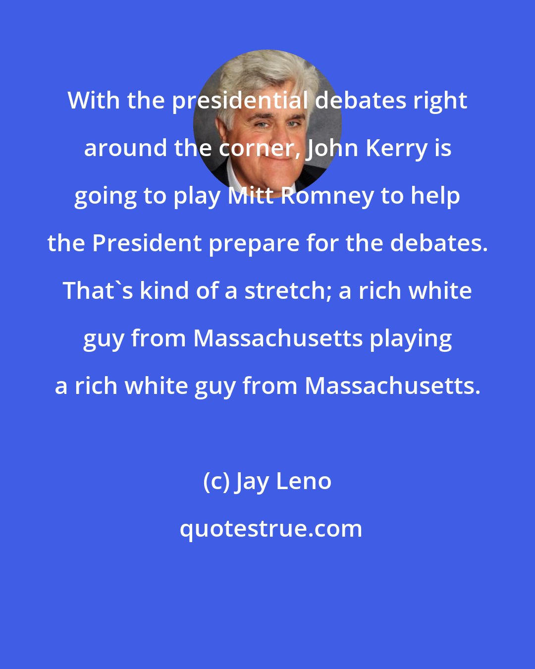 Jay Leno: With the presidential debates right around the corner, John Kerry is going to play Mitt Romney to help the President prepare for the debates. That's kind of a stretch; a rich white guy from Massachusetts playing a rich white guy from Massachusetts.