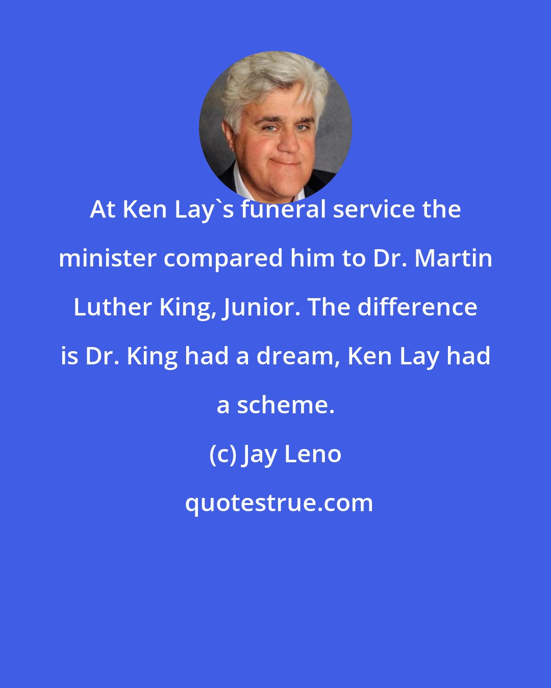 Jay Leno: At Ken Lay's funeral service the minister compared him to Dr. Martin Luther King, Junior. The difference is Dr. King had a dream, Ken Lay had a scheme.