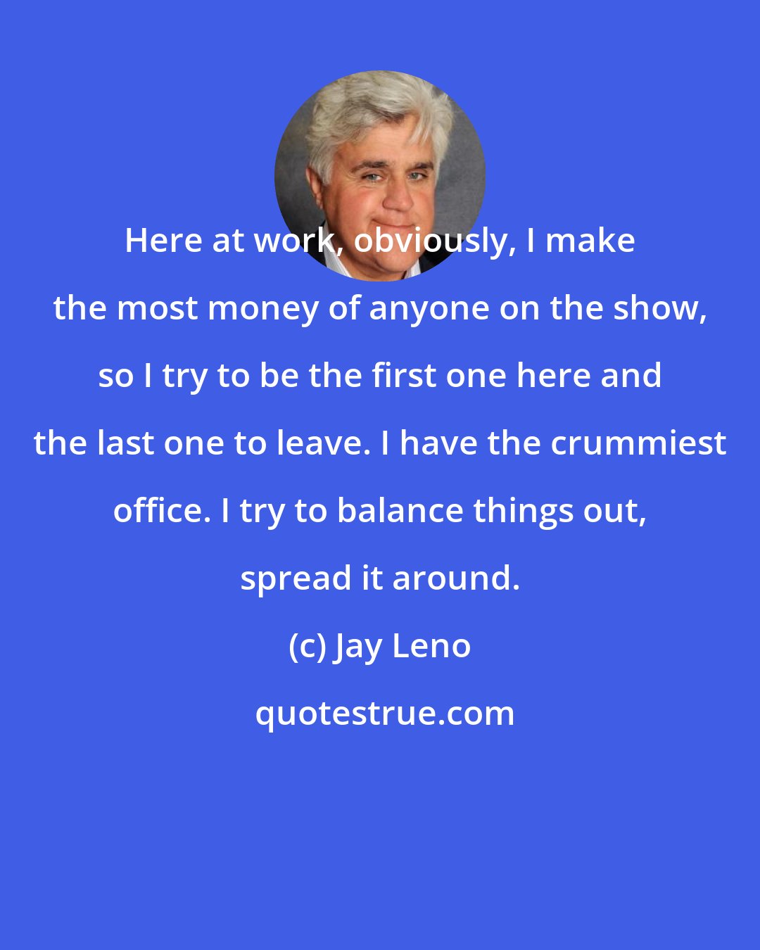 Jay Leno: Here at work, obviously, I make the most money of anyone on the show, so I try to be the first one here and the last one to leave. I have the crummiest office. I try to balance things out, spread it around.