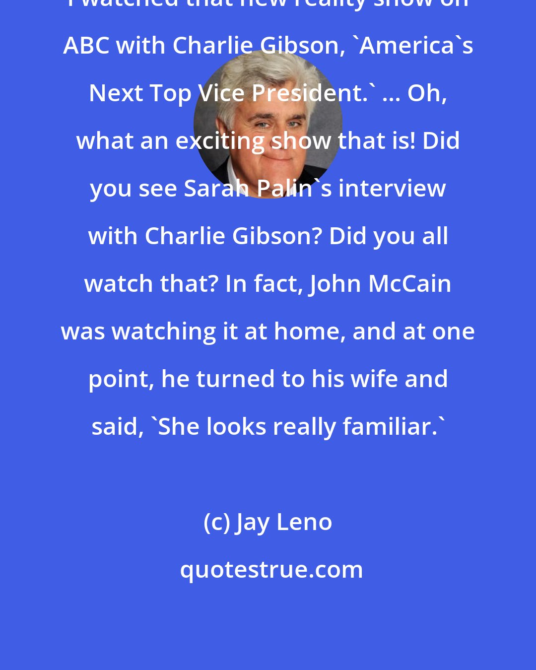 Jay Leno: I watched that new reality show on ABC with Charlie Gibson, 'America's Next Top Vice President.' ... Oh, what an exciting show that is! Did you see Sarah Palin's interview with Charlie Gibson? Did you all watch that? In fact, John McCain was watching it at home, and at one point, he turned to his wife and said, 'She looks really familiar.'