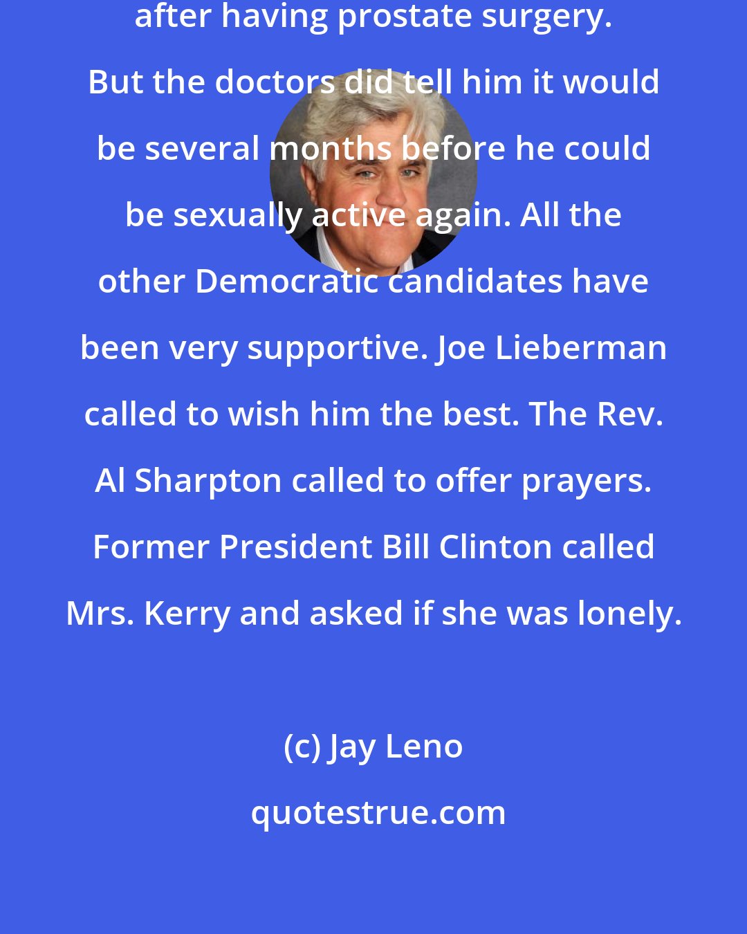 Jay Leno: John Kerry is recovering nicely after having prostate surgery. But the doctors did tell him it would be several months before he could be sexually active again. All the other Democratic candidates have been very supportive. Joe Lieberman called to wish him the best. The Rev. Al Sharpton called to offer prayers. Former President Bill Clinton called Mrs. Kerry and asked if she was lonely.