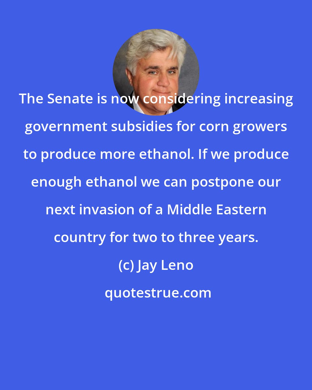 Jay Leno: The Senate is now considering increasing government subsidies for corn growers to produce more ethanol. If we produce enough ethanol we can postpone our next invasion of a Middle Eastern country for two to three years.