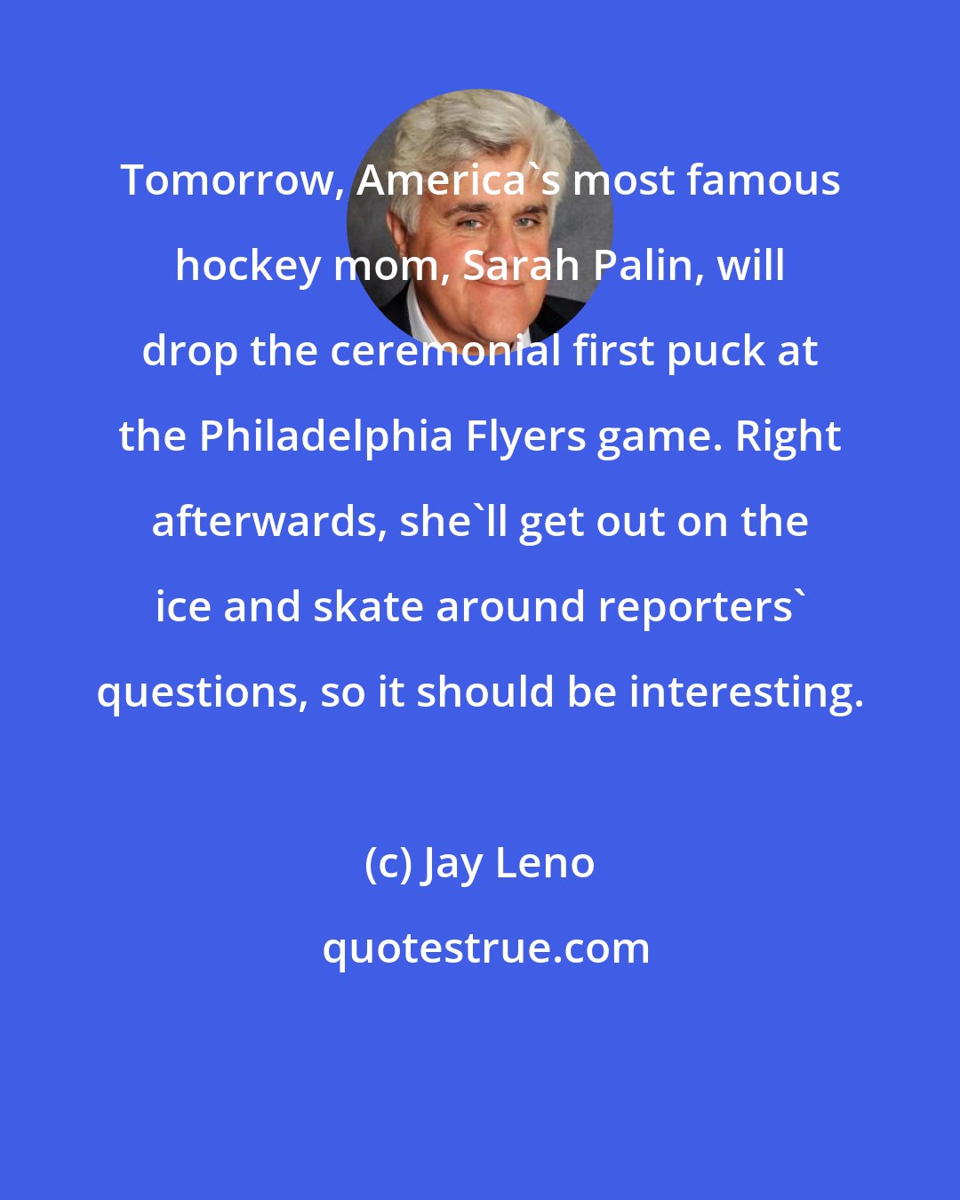 Jay Leno: Tomorrow, America's most famous hockey mom, Sarah Palin, will drop the ceremonial first puck at the Philadelphia Flyers game. Right afterwards, she'll get out on the ice and skate around reporters' questions, so it should be interesting.