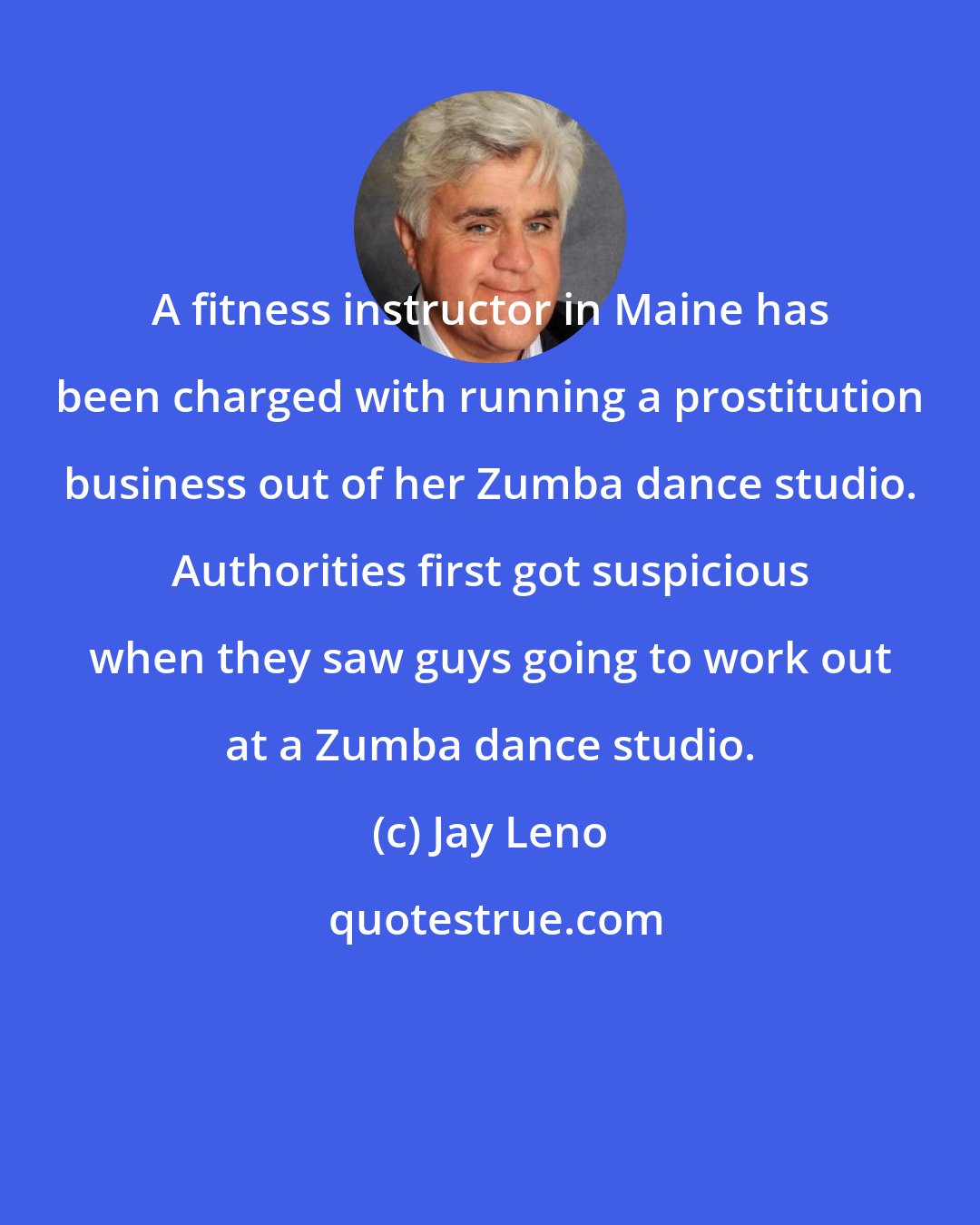 Jay Leno: A fitness instructor in Maine has been charged with running a prostitution business out of her Zumba dance studio. Authorities first got suspicious when they saw guys going to work out at a Zumba dance studio.