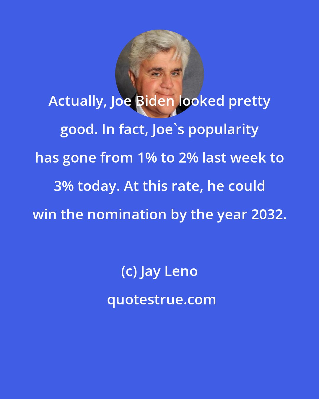 Jay Leno: Actually, Joe Biden looked pretty good. In fact, Joe's popularity has gone from 1% to 2% last week to 3% today. At this rate, he could win the nomination by the year 2032.