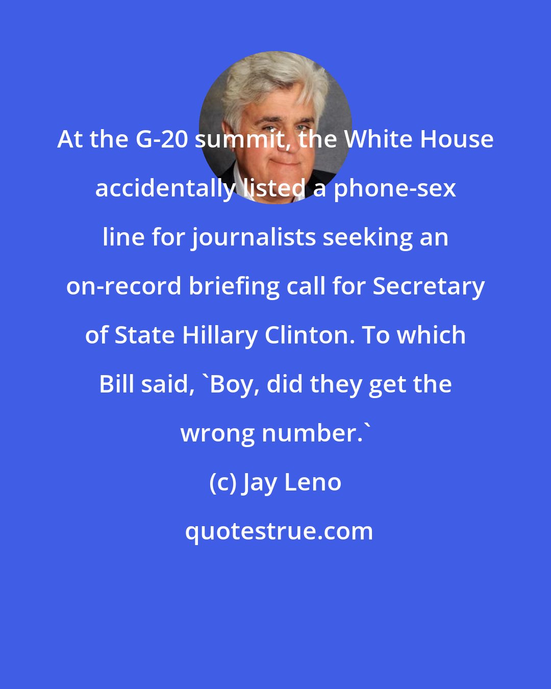 Jay Leno: At the G-20 summit, the White House accidentally listed a phone-sex line for journalists seeking an on-record briefing call for Secretary of State Hillary Clinton. To which Bill said, 'Boy, did they get the wrong number.'