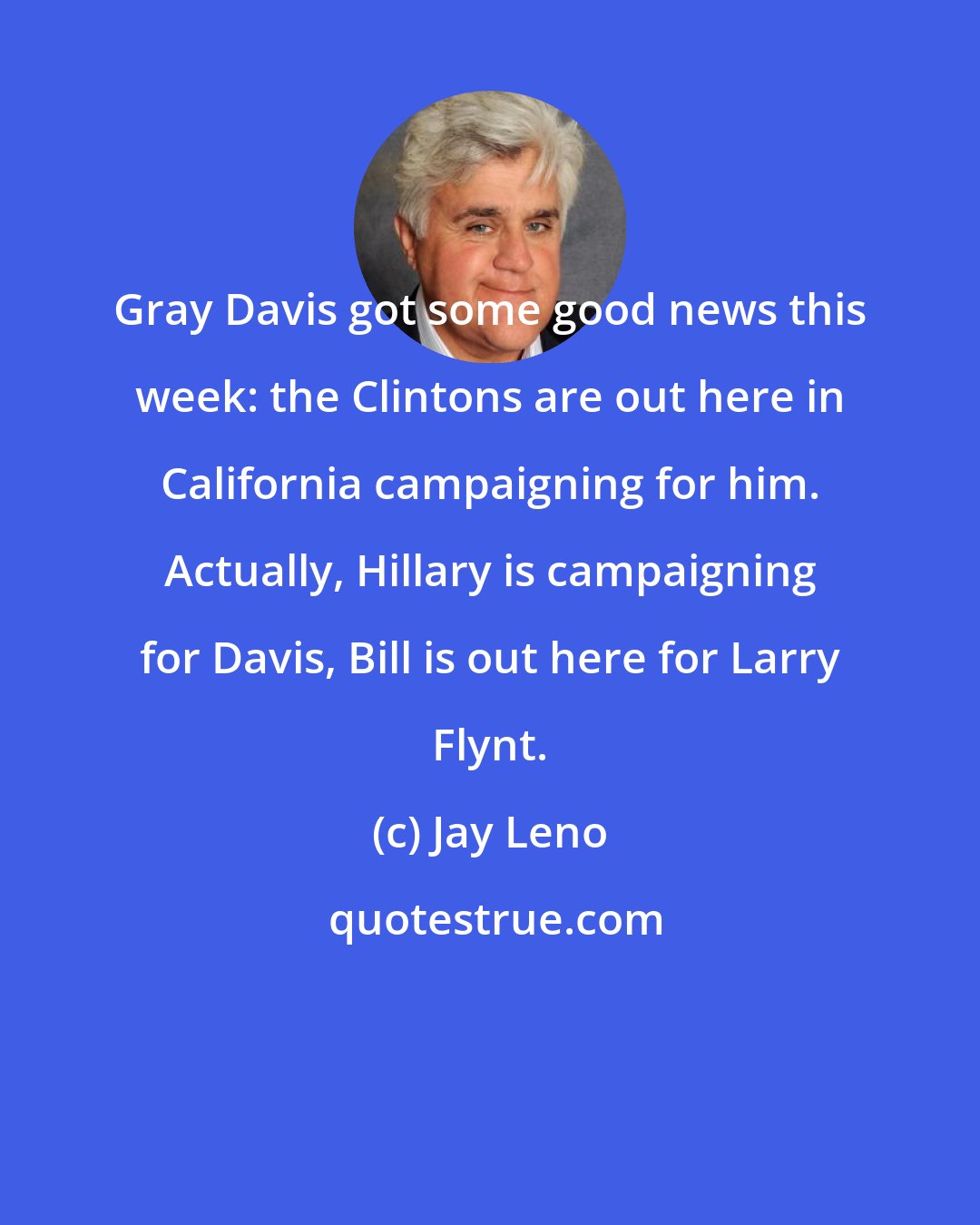 Jay Leno: Gray Davis got some good news this week: the Clintons are out here in California campaigning for him. Actually, Hillary is campaigning for Davis, Bill is out here for Larry Flynt.