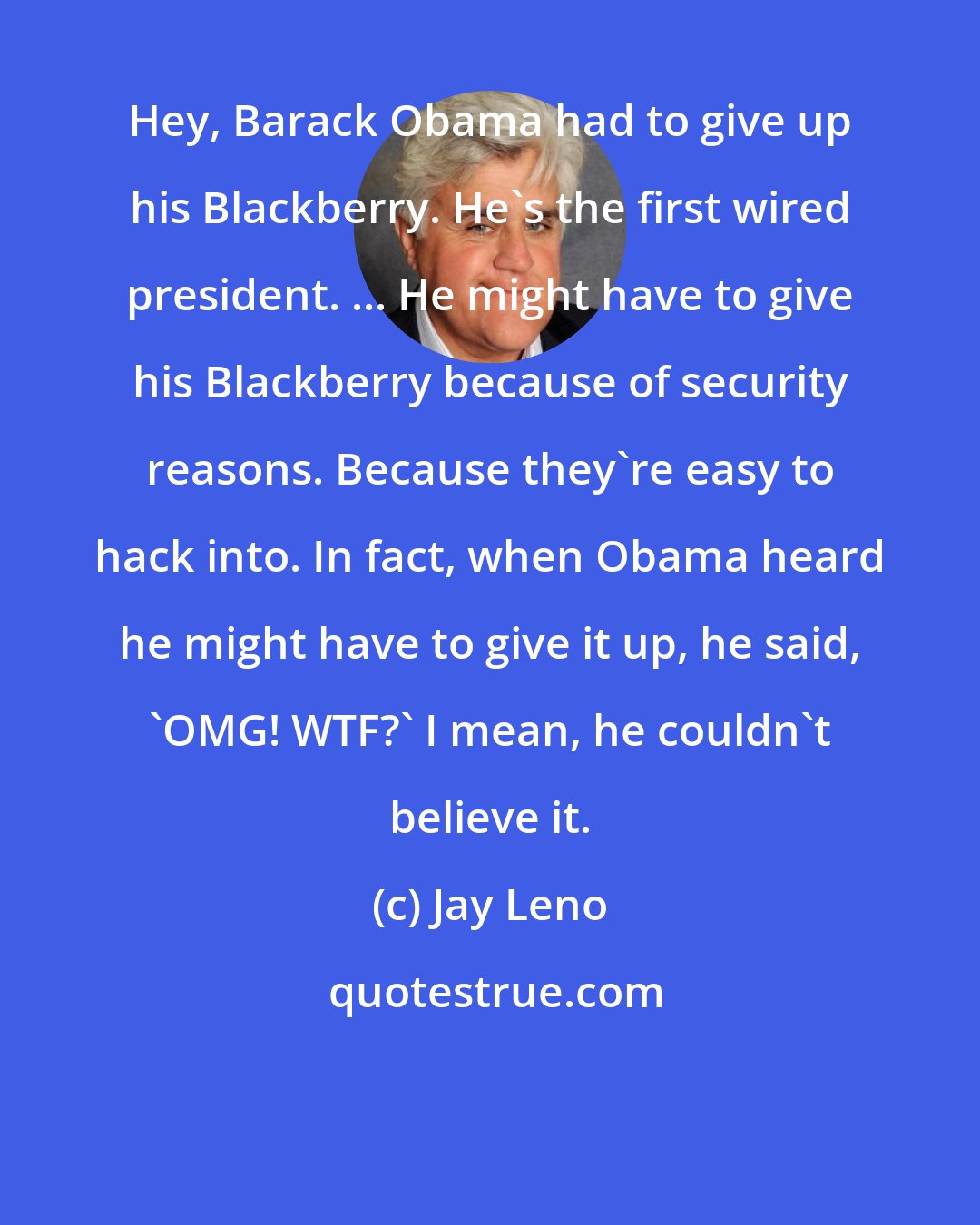 Jay Leno: Hey, Barack Obama had to give up his Blackberry. He's the first wired president. ... He might have to give his Blackberry because of security reasons. Because they're easy to hack into. In fact, when Obama heard he might have to give it up, he said, 'OMG! WTF?' I mean, he couldn't believe it.