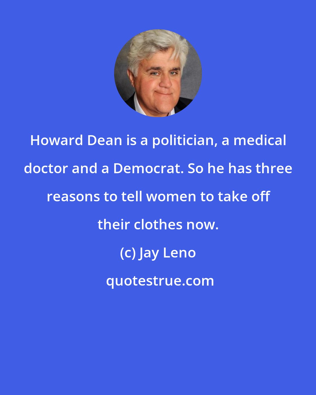 Jay Leno: Howard Dean is a politician, a medical doctor and a Democrat. So he has three reasons to tell women to take off their clothes now.