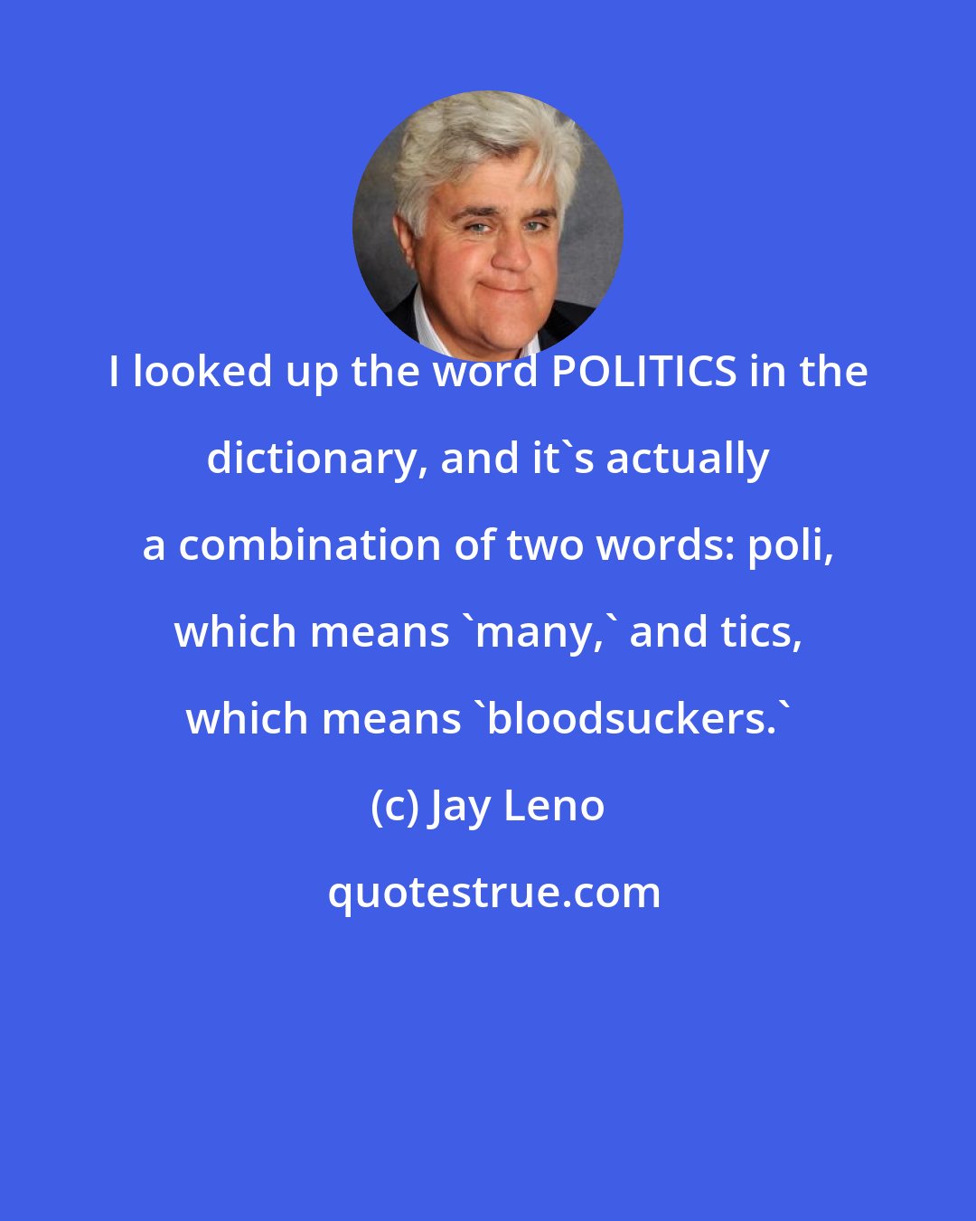 Jay Leno: I looked up the word POLITICS in the dictionary, and it's actually a combination of two words: poli, which means 'many,' and tics, which means 'bloodsuckers.'