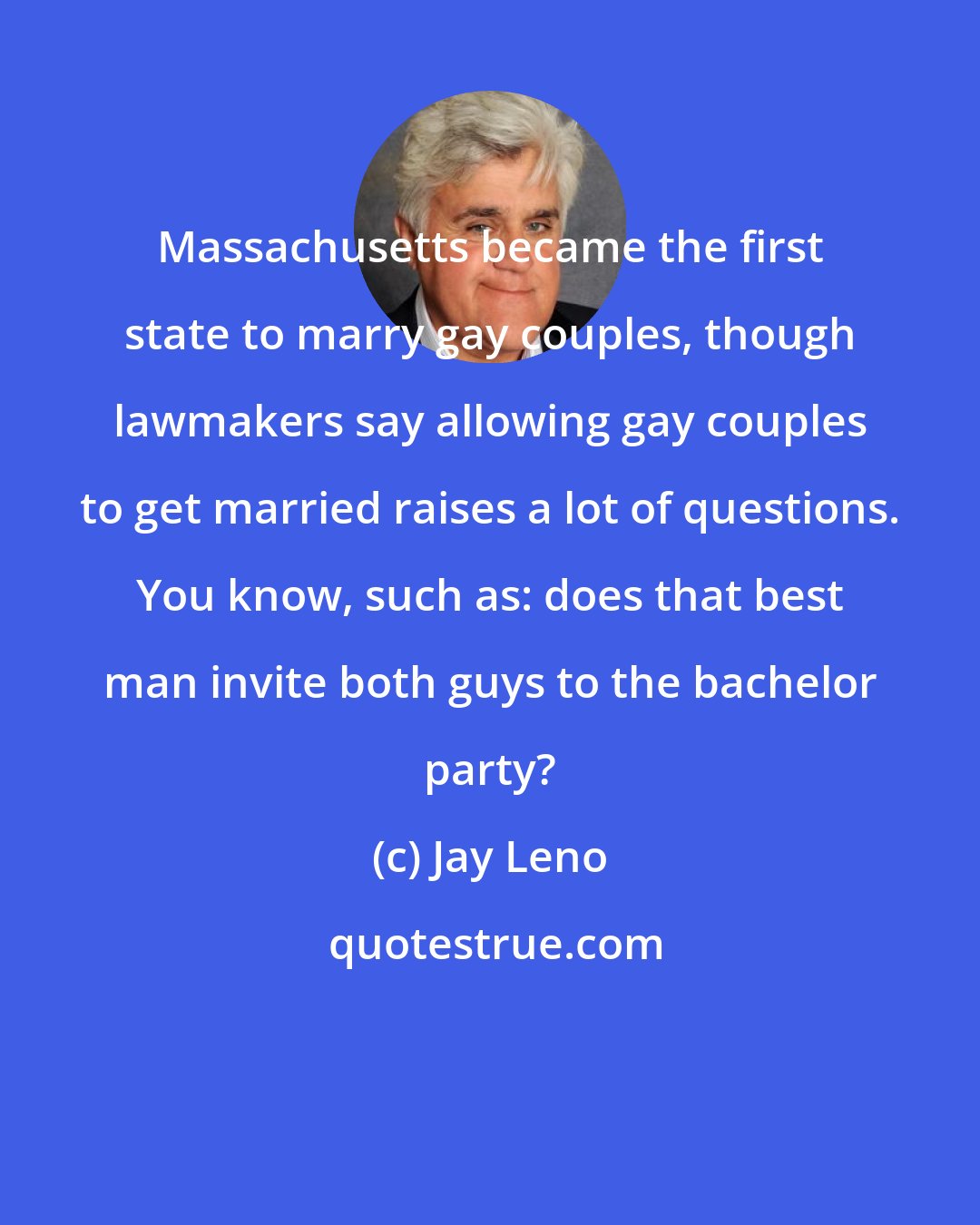 Jay Leno: Massachusetts became the first state to marry gay couples, though lawmakers say allowing gay couples to get married raises a lot of questions. You know, such as: does that best man invite both guys to the bachelor party?