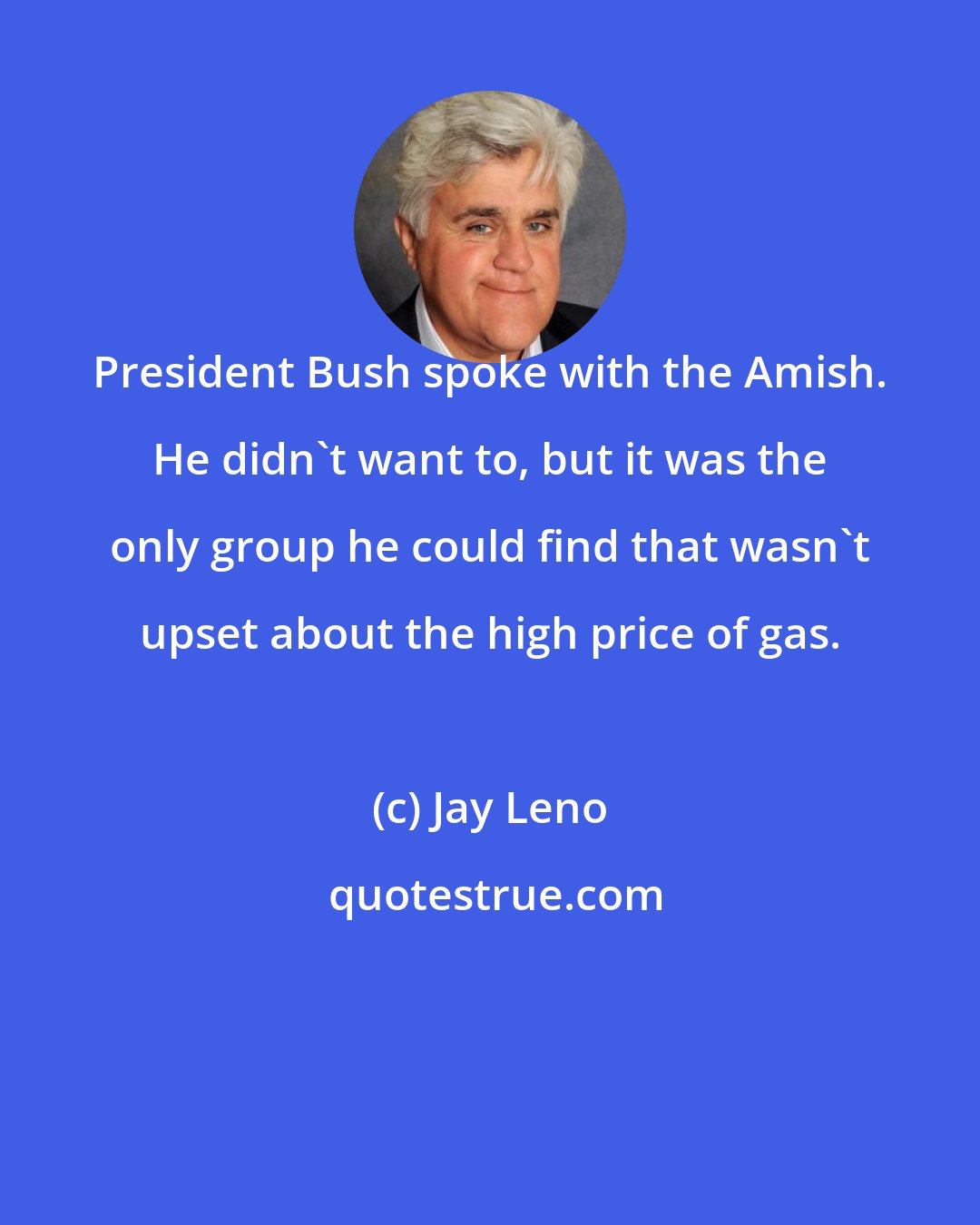 Jay Leno: President Bush spoke with the Amish. He didn't want to, but it was the only group he could find that wasn't upset about the high price of gas.