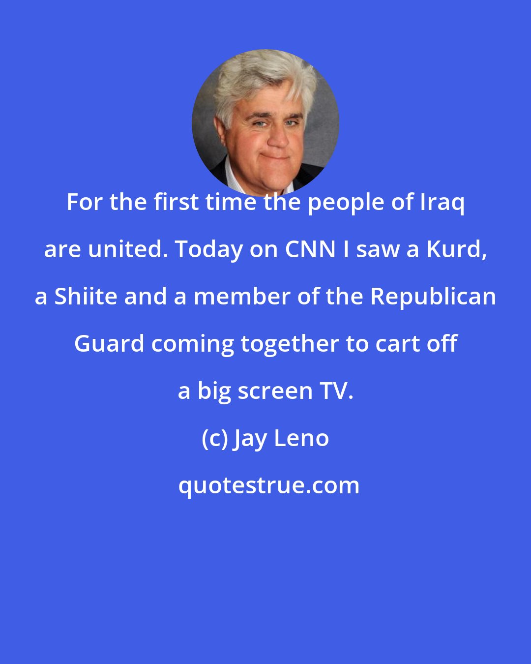 Jay Leno: For the first time the people of Iraq are united. Today on CNN I saw a Kurd, a Shiite and a member of the Republican Guard coming together to cart off a big screen TV.