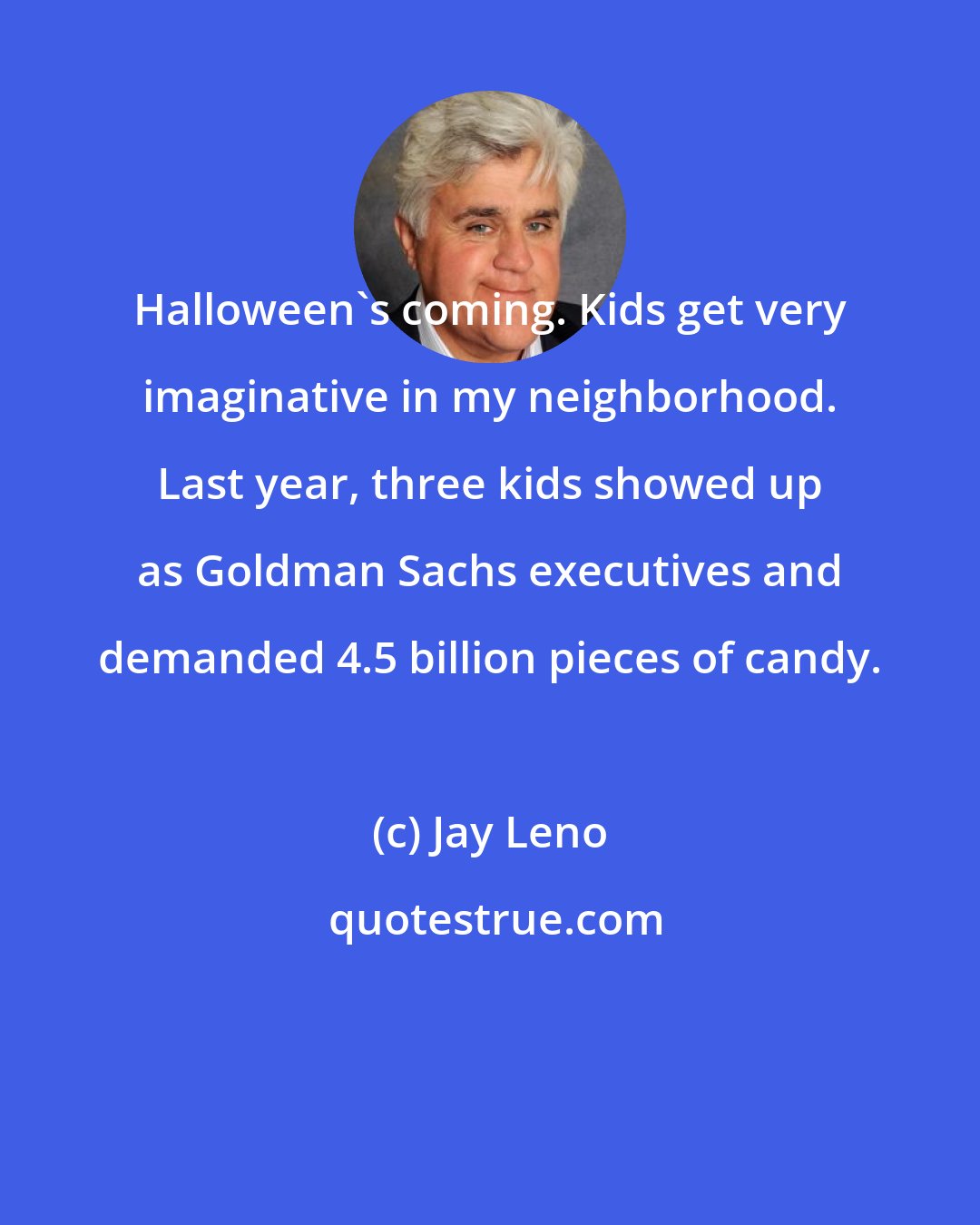 Jay Leno: Halloween's coming. Kids get very imaginative in my neighborhood. Last year, three kids showed up as Goldman Sachs executives and demanded 4.5 billion pieces of candy.