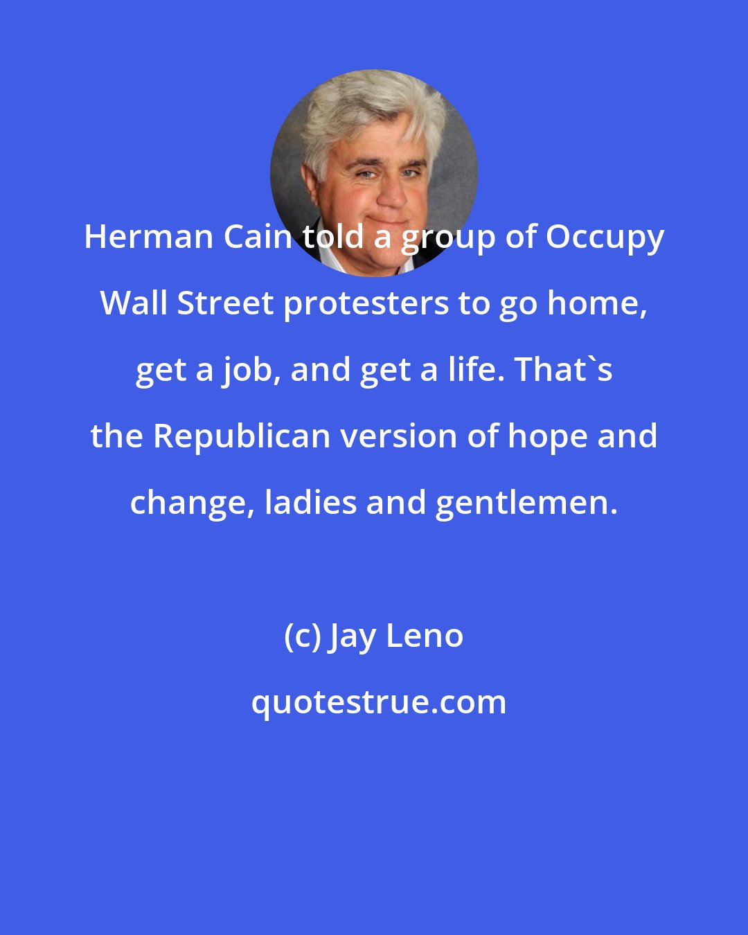 Jay Leno: Herman Cain told a group of Occupy Wall Street protesters to go home, get a job, and get a life. That's the Republican version of hope and change, ladies and gentlemen.