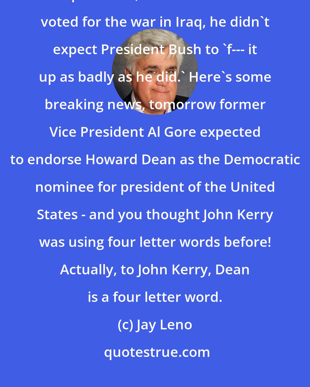 Jay Leno: In an interview with Rolling Stone, Senator John Kerry, who is running for president, said that when he voted for the war in Iraq, he didn't expect President Bush to 'f--- it up as badly as he did.' Here's some breaking news, tomorrow former Vice President Al Gore expected to endorse Howard Dean as the Democratic nominee for president of the United States - and you thought John Kerry was using four letter words before! Actually, to John Kerry, Dean is a four letter word.