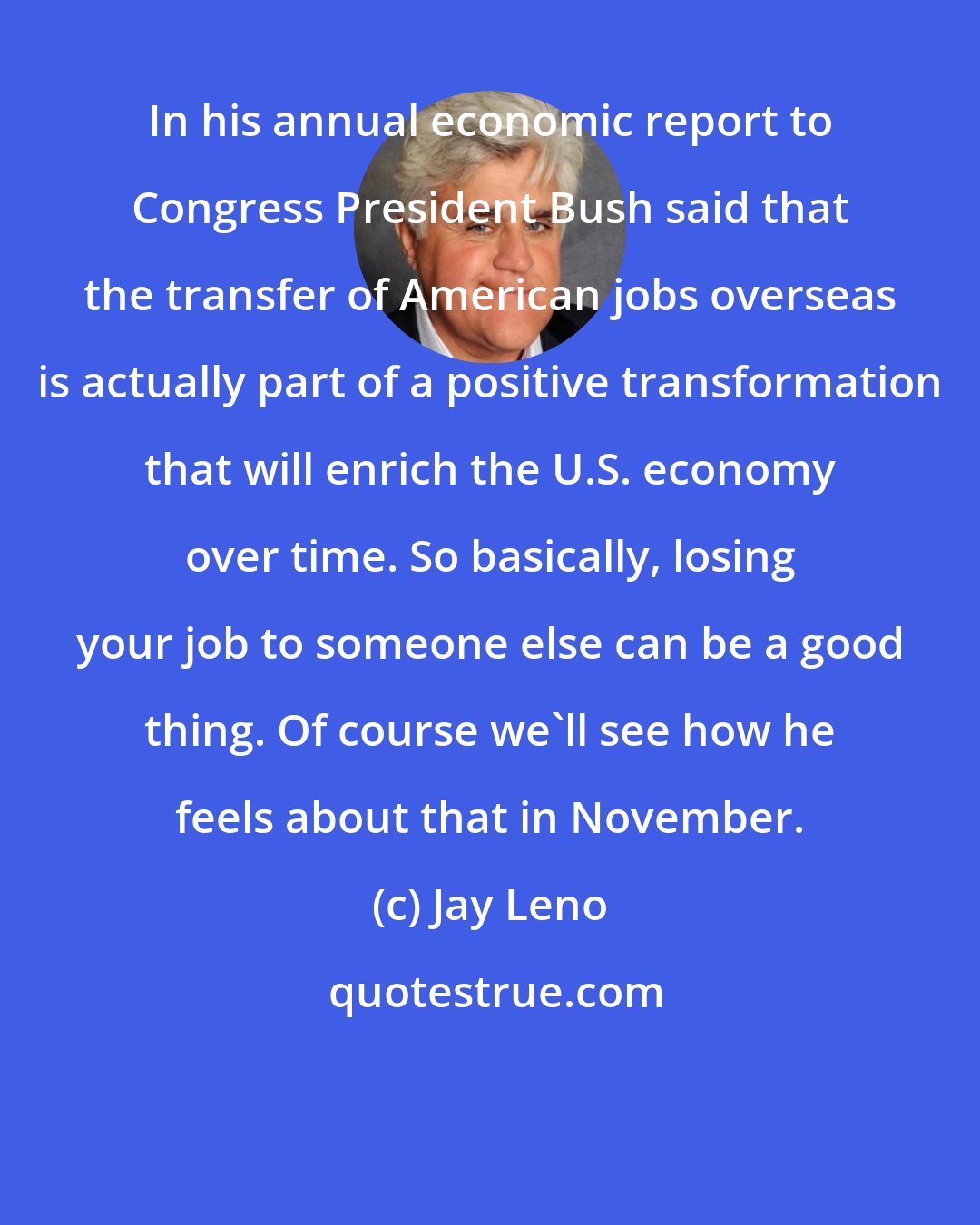 Jay Leno: In his annual economic report to Congress President Bush said that the transfer of American jobs overseas is actually part of a positive transformation that will enrich the U.S. economy over time. So basically, losing your job to someone else can be a good thing. Of course we'll see how he feels about that in November.