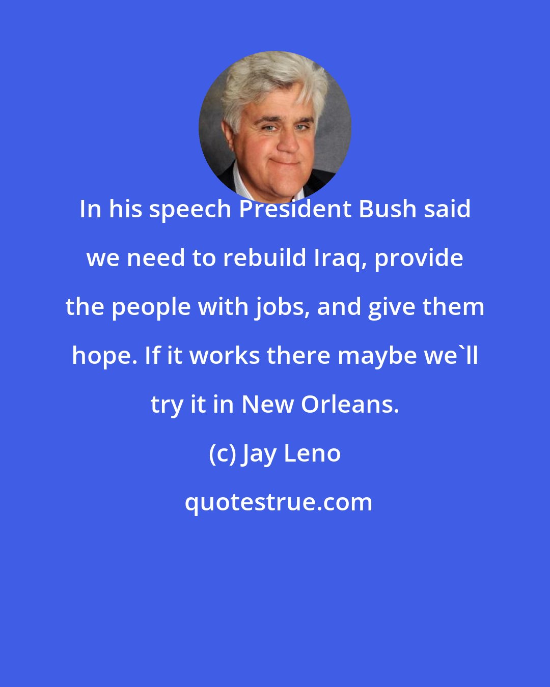 Jay Leno: In his speech President Bush said we need to rebuild Iraq, provide the people with jobs, and give them hope. If it works there maybe we'll try it in New Orleans.